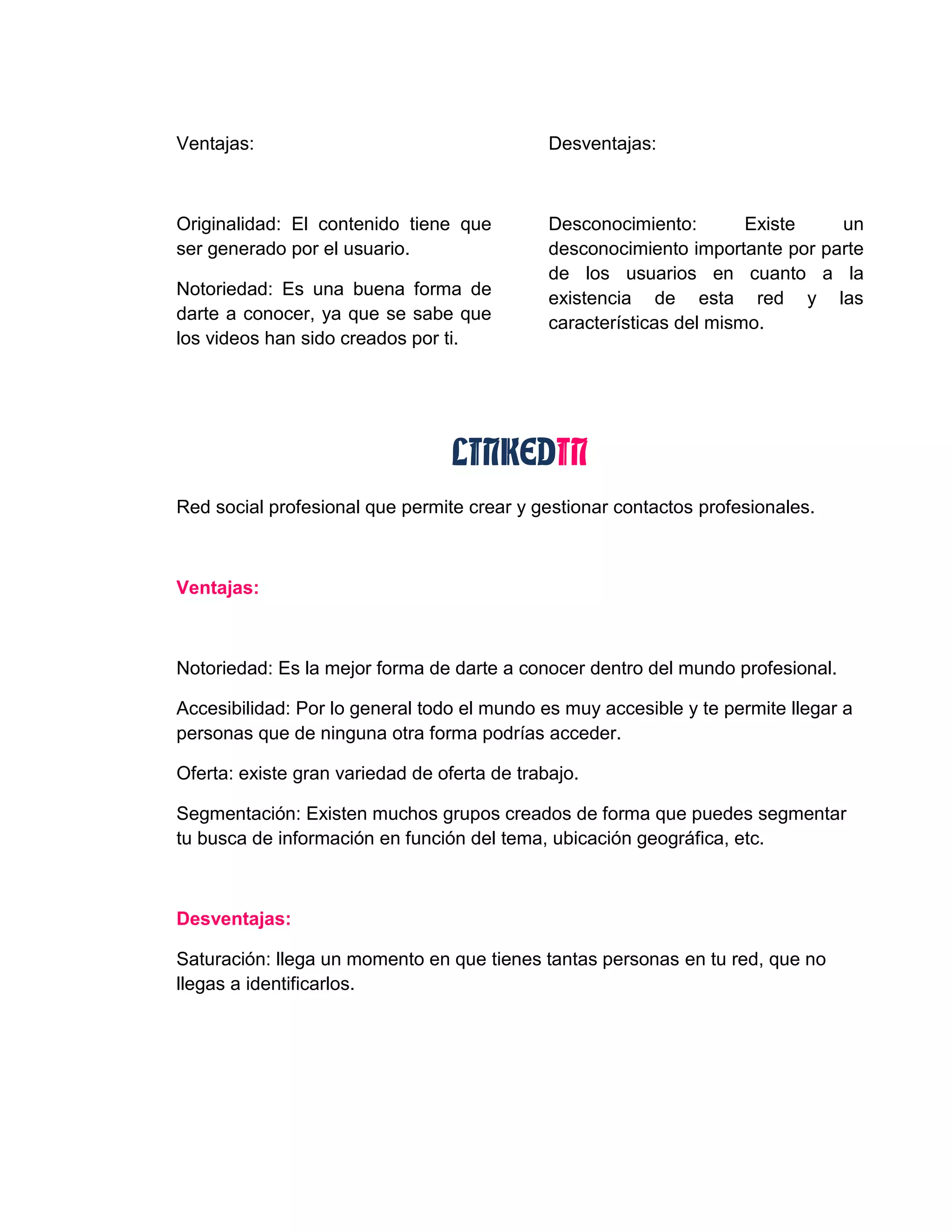 Ventajas:
Originalidad: El contenido tiene que
ser generado por el usuario.
Notoriedad: Es una buena forma de
darte a conocer, ya que se sabe que
los videos han sido creados por ti.
Desventajas:
Desconocimiento: Existe un
desconocimiento importante por parte
de los usuarios en cuanto a la
existencia de esta red y las
características del mismo.
LINKEDIN
Red social profesional que permite crear y gestionar contactos profesionales.
Ventajas:
Notoriedad: Es la mejor forma de darte a conocer dentro del mundo profesional.
Accesibilidad: Por lo general todo el mundo es muy accesible y te permite llegar a
personas que de ninguna otra forma podrías acceder.
Oferta: existe gran variedad de oferta de trabajo.
Segmentación: Existen muchos grupos creados de forma que puedes segmentar
tu busca de información en función del tema, ubicación geográfica, etc.
Desventajas:
Saturación: llega un momento en que tienes tantas personas en tu red, que no
llegas a identificarlos.
 