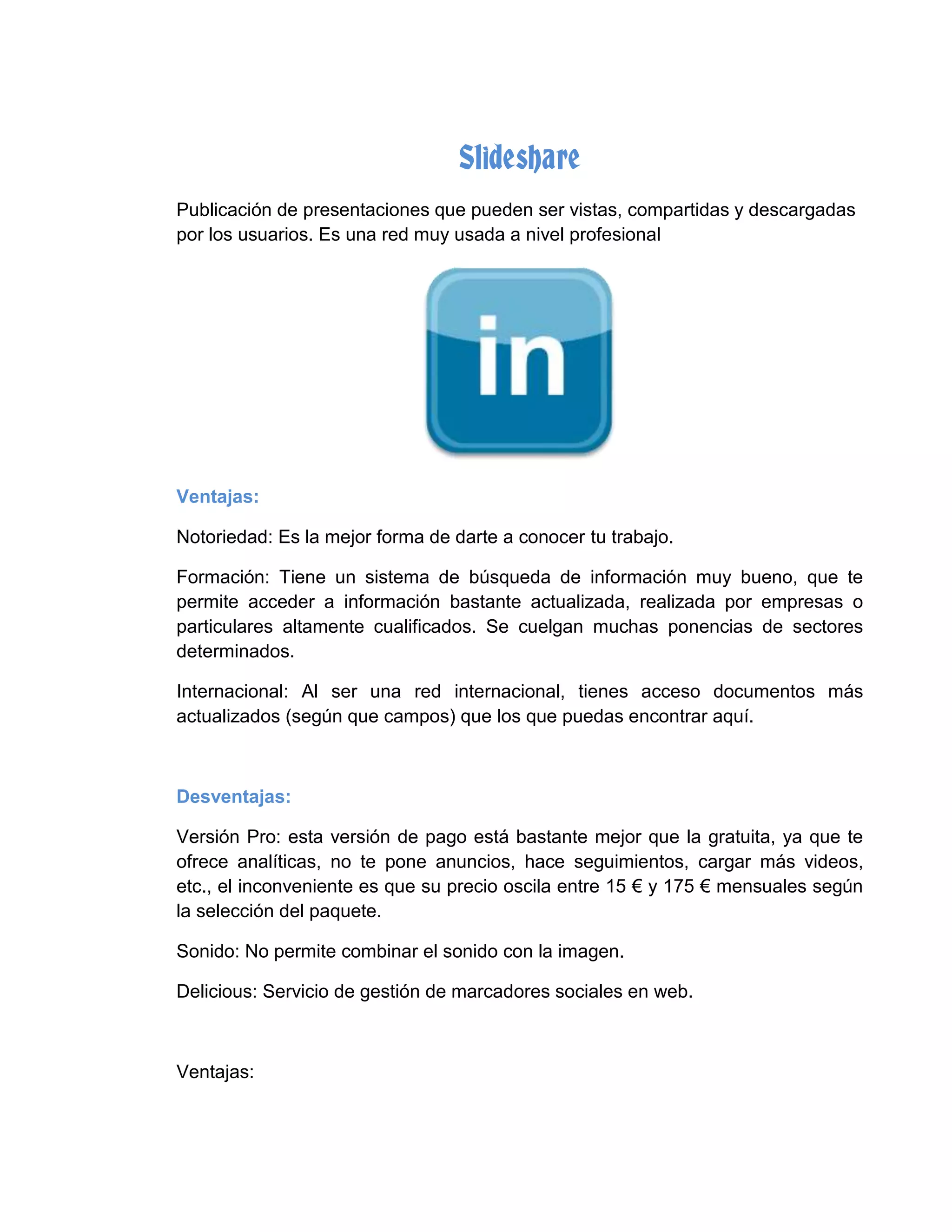 Slideshare
Publicación de presentaciones que pueden ser vistas, compartidas y descargadas
por los usuarios. Es una red muy usada a nivel profesional
Ventajas:
Notoriedad: Es la mejor forma de darte a conocer tu trabajo.
Formación: Tiene un sistema de búsqueda de información muy bueno, que te
permite acceder a información bastante actualizada, realizada por empresas o
particulares altamente cualificados. Se cuelgan muchas ponencias de sectores
determinados.
Internacional: Al ser una red internacional, tienes acceso documentos más
actualizados (según que campos) que los que puedas encontrar aquí.
Desventajas:
Versión Pro: esta versión de pago está bastante mejor que la gratuita, ya que te
ofrece analíticas, no te pone anuncios, hace seguimientos, cargar más videos,
etc., el inconveniente es que su precio oscila entre 15 € y 175 € mensuales según
la selección del paquete.
Sonido: No permite combinar el sonido con la imagen.
Delicious: Servicio de gestión de marcadores sociales en web.
Ventajas:
 