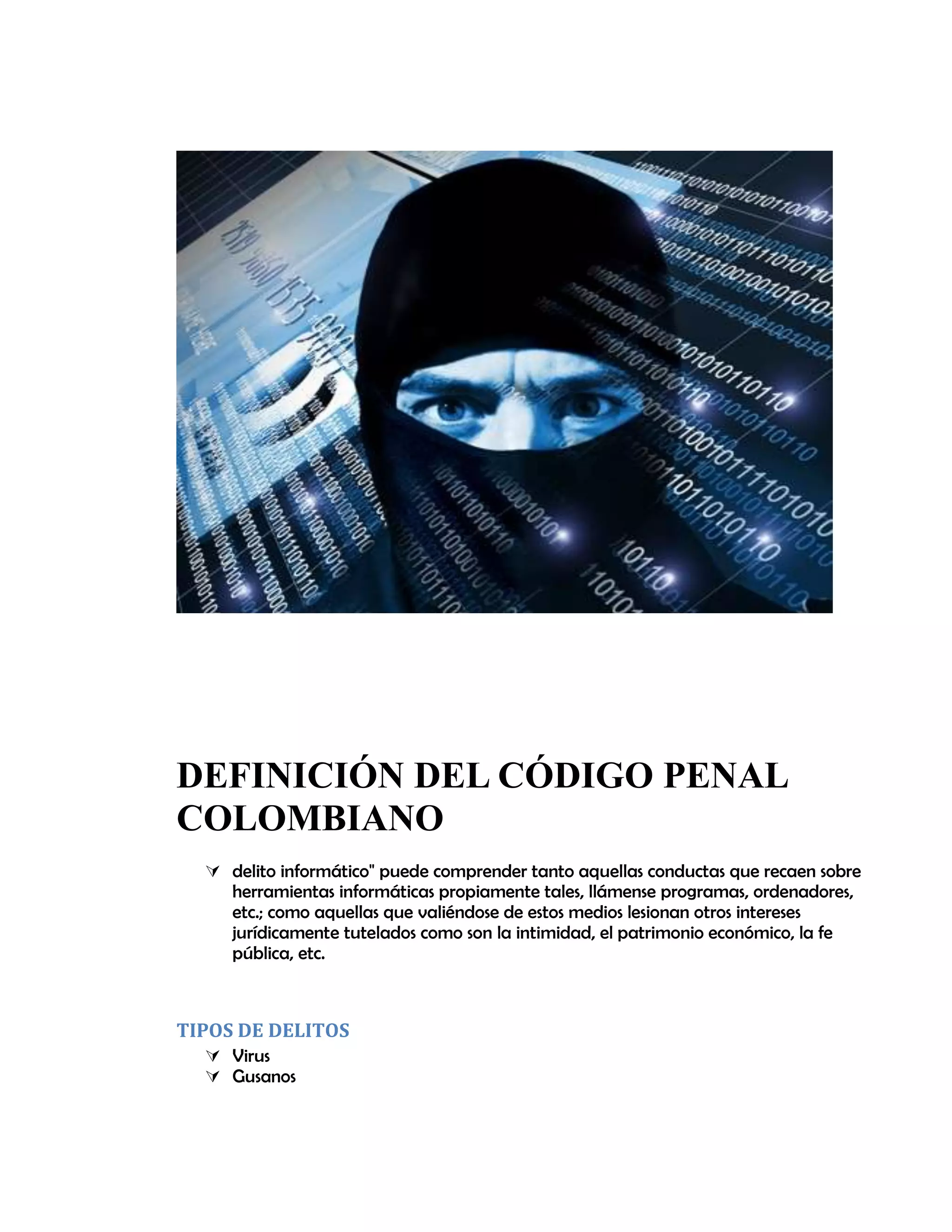 DEFINICIÓN DEL CÓDIGO PENAL
COLOMBIANO
 delito informático" puede comprender tanto aquellas conductas que recaen sobre
herramientas informáticas propiamente tales, llámense programas, ordenadores,
etc.; como aquellas que valiéndose de estos medios lesionan otros intereses
jurídicamente tutelados como son la intimidad, el patrimonio económico, la fe
pública, etc.
TIPOS DE DELITOS
 Virus
 Gusanos
 