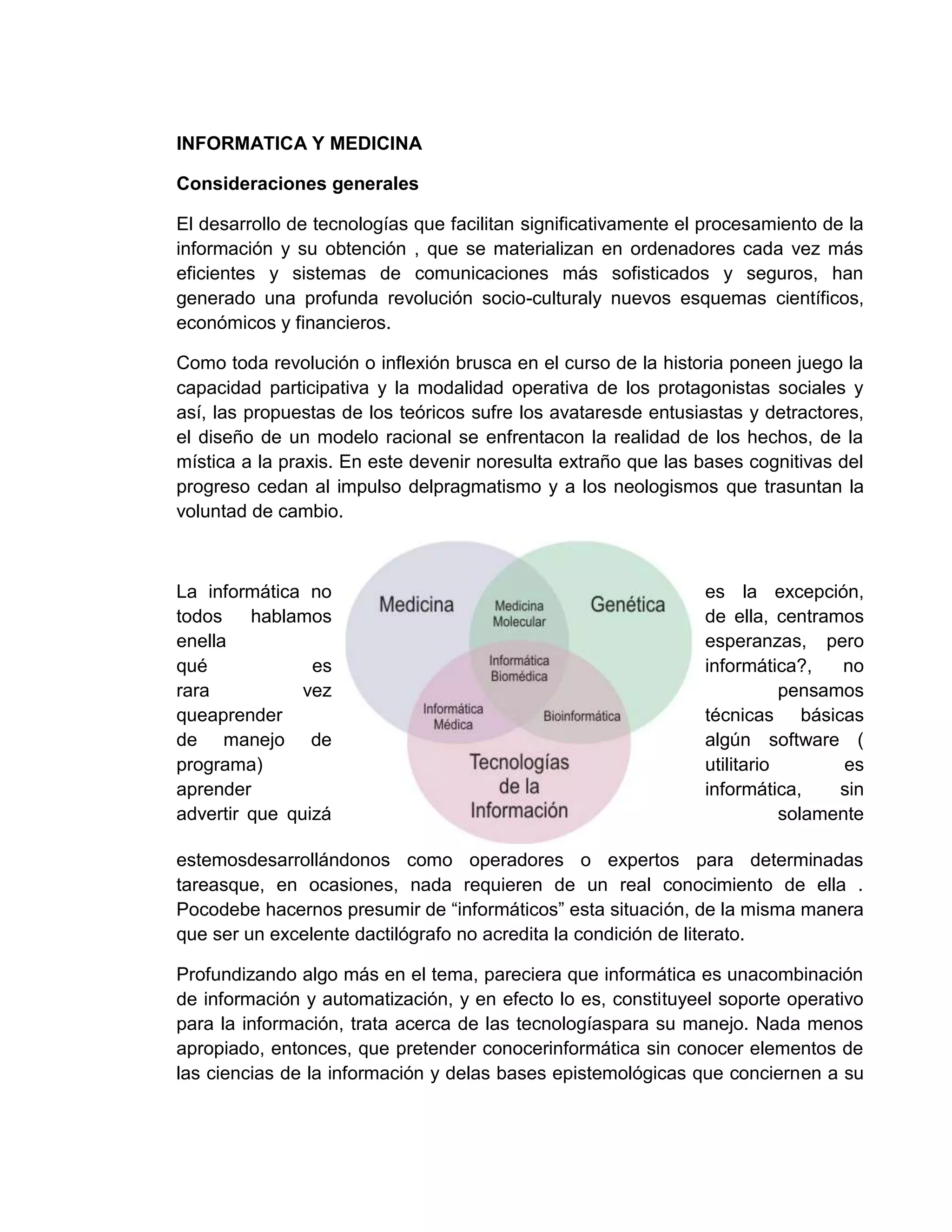 INFORMATICA Y MEDICINA
Consideraciones generales
El desarrollo de tecnologías que facilitan significativamente el procesamiento de la
información y su obtención , que se materializan en ordenadores cada vez más
eficientes y sistemas de comunicaciones más sofisticados y seguros, han
generado una profunda revolución socio-culturaly nuevos esquemas científicos,
económicos y financieros.
Como toda revolución o inflexión brusca en el curso de la historia poneen juego la
capacidad participativa y la modalidad operativa de los protagonistas sociales y
así, las propuestas de los teóricos sufre los avataresde entusiastas y detractores,
el diseño de un modelo racional se enfrentacon la realidad de los hechos, de la
mística a la praxis. En este devenir noresulta extraño que las bases cognitivas del
progreso cedan al impulso delpragmatismo y a los neologismos que trasuntan la
voluntad de cambio.
La informática no es la excepción,
todos hablamos de ella, centramos
enella esperanzas, pero
qué es informática?, no
rara vez pensamos
queaprender técnicas básicas
de manejo de algún software (
programa) utilitario es
aprender informática, sin
advertir que quizá solamente
estemosdesarrollándonos como operadores o expertos para determinadas
tareasque, en ocasiones, nada requieren de un real conocimiento de ella .
Pocodebe hacernos presumir de “informáticos” esta situación, de la misma manera
que ser un excelente dactilógrafo no acredita la condición de literato.
Profundizando algo más en el tema, pareciera que informática es unacombinación
de información y automatización, y en efecto lo es, constituyeel soporte operativo
para la información, trata acerca de las tecnologíaspara su manejo. Nada menos
apropiado, entonces, que pretender conocerinformática sin conocer elementos de
las ciencias de la información y delas bases epistemológicas que conciernen a su
 