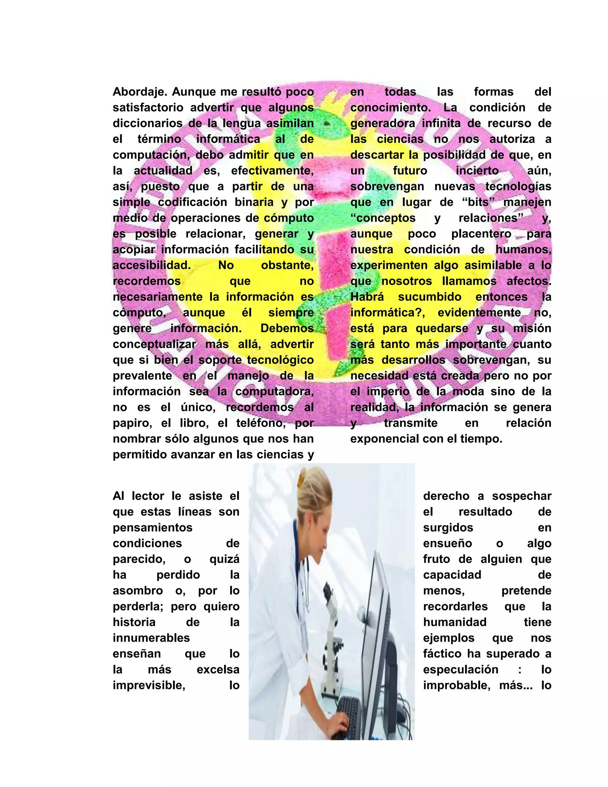 Abordaje. Aunque me resultó poco
satisfactorio advertir que algunos
diccionarios de la lengua asimilan
el término informática al de
computación, debo admitir que en
la actualidad es, efectivamente,
así, puesto que a partir de una
simple codificación binaria y por
medio de operaciones de cómputo
es posible relacionar, generar y
acopiar información facilitando su
accesibilidad. No obstante,
recordemos que no
necesariamente la información es
cómputo, aunque él siempre
genere información. Debemos
conceptualizar más allá, advertir
que si bien el soporte tecnológico
prevalente en el manejo de la
información sea la computadora,
no es el único, recordemos al
papiro, el libro, el teléfono, por
nombrar sólo algunos que nos han
permitido avanzar en las ciencias y
en todas las formas del
conocimiento. La condición de
generadora infinita de recurso de
las ciencias no nos autoriza a
descartar la posibilidad de que, en
un futuro incierto aún,
sobrevengan nuevas tecnologías
que en lugar de “bits” manejen
“conceptos y relaciones” y,
aunque poco placentero para
nuestra condición de humanos,
experimenten algo asimilable a lo
que nosotros llamamos afectos.
Habrá sucumbido entonces la
informática?, evidentemente no,
está para quedarse y su misión
será tanto más importante cuanto
más desarrollos sobrevengan, su
necesidad está creada pero no por
el imperio de la moda sino de la
realidad, la información se genera
y transmite en relación
exponencial con el tiempo.
Al lector le asiste el derecho a sospechar
que estas líneas son el resultado de
pensamientos surgidos en
condiciones de ensueño o algo
parecido, o quizá fruto de alguien que
ha perdido la capacidad de
asombro o, por lo menos, pretende
perderla; pero quiero recordarles que la
historia de la humanidad tiene
innumerables ejemplos que nos
enseñan que lo fáctico ha superado a
la más excelsa especulación : lo
imprevisible, lo improbable, más... lo
 