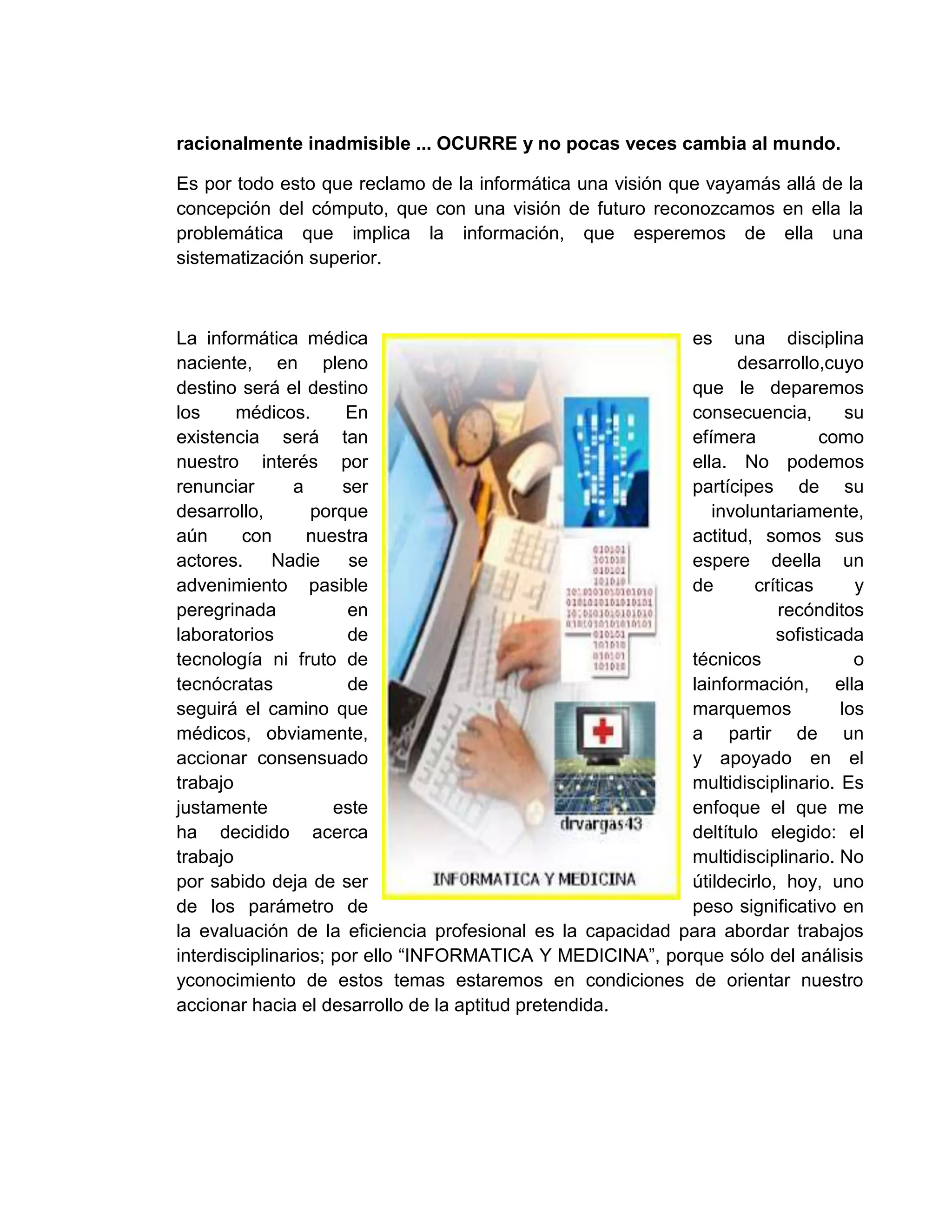 racionalmente inadmisible ... OCURRE y no pocas veces cambia al mundo.
Es por todo esto que reclamo de la informática una visión que vayamás allá de la
concepción del cómputo, que con una visión de futuro reconozcamos en ella la
problemática que implica la información, que esperemos de ella una
sistematización superior.
La informática médica es una disciplina
naciente, en pleno desarrollo,cuyo
destino será el destino que le deparemos
los médicos. En consecuencia, su
existencia será tan efímera como
nuestro interés por ella. No podemos
renunciar a ser partícipes de su
desarrollo, porque involuntariamente,
aún con nuestra actitud, somos sus
actores. Nadie se espere deella un
advenimiento pasible de críticas y
peregrinada en recónditos
laboratorios de sofisticada
tecnología ni fruto de técnicos o
tecnócratas de lainformación, ella
seguirá el camino que marquemos los
médicos, obviamente, a partir de un
accionar consensuado y apoyado en el
trabajo multidisciplinario. Es
justamente este enfoque el que me
ha decidido acerca deltítulo elegido: el
trabajo multidisciplinario. No
por sabido deja de ser útildecirlo, hoy, uno
de los parámetro de peso significativo en
la evaluación de la eficiencia profesional es la capacidad para abordar trabajos
interdisciplinarios; por ello “INFORMATICA Y MEDICINA”, porque sólo del análisis
yconocimiento de estos temas estaremos en condiciones de orientar nuestro
accionar hacia el desarrollo de la aptitud pretendida.
 