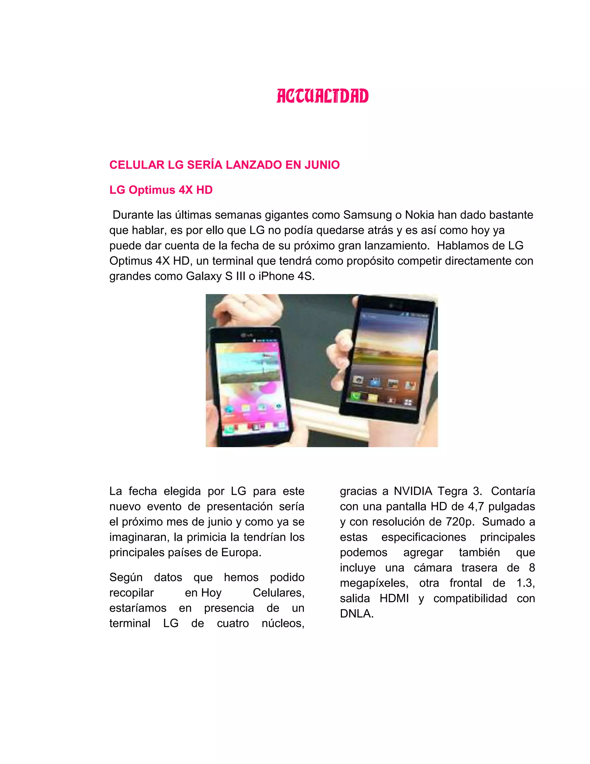 ACTUALIDAD
CELULAR LG SERÍA LANZADO EN JUNIO
LG Optimus 4X HD
Durante las últimas semanas gigantes como Samsung o Nokia han dado bastante
que hablar, es por ello que LG no podía quedarse atrás y es así como hoy ya
puede dar cuenta de la fecha de su próximo gran lanzamiento. Hablamos de LG
Optimus 4X HD, un terminal que tendrá como propósito competir directamente con
grandes como Galaxy S III o iPhone 4S.
La fecha elegida por LG para este
nuevo evento de presentación sería
el próximo mes de junio y como ya se
imaginaran, la primicia la tendrían los
principales países de Europa.
Según datos que hemos podido
recopilar en Hoy Celulares,
estaríamos en presencia de un
terminal LG de cuatro núcleos,
gracias a NVIDIA Tegra 3. Contaría
con una pantalla HD de 4,7 pulgadas
y con resolución de 720p. Sumado a
estas especificaciones principales
podemos agregar también que
incluye una cámara trasera de 8
megapíxeles, otra frontal de 1.3,
salida HDMI y compatibilidad con
DNLA.
 