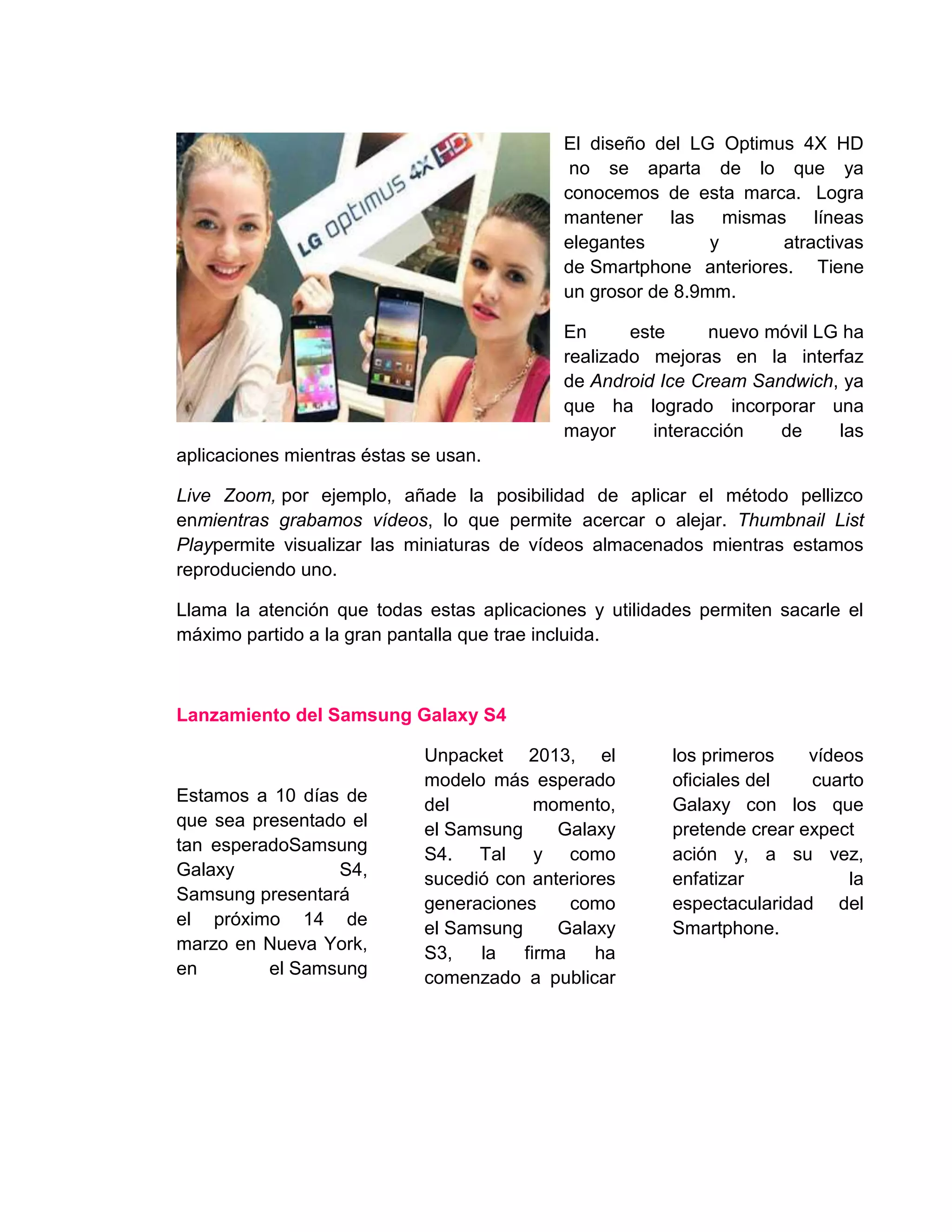 El diseño del LG Optimus 4X HD
no se aparta de lo que ya
conocemos de esta marca. Logra
mantener las mismas líneas
elegantes y atractivas
de Smartphone anteriores. Tiene
un grosor de 8.9mm.
En este nuevo móvil LG ha
realizado mejoras en la interfaz
de Android Ice Cream Sandwich, ya
que ha logrado incorporar una
mayor interacción de las
aplicaciones mientras éstas se usan.
Live Zoom, por ejemplo, añade la posibilidad de aplicar el método pellizco
enmientras grabamos vídeos, lo que permite acercar o alejar. Thumbnail List
Playpermite visualizar las miniaturas de vídeos almacenados mientras estamos
reproduciendo uno.
Llama la atención que todas estas aplicaciones y utilidades permiten sacarle el
máximo partido a la gran pantalla que trae incluida.
Lanzamiento del Samsung Galaxy S4
Estamos a 10 días de
que sea presentado el
tan esperadoSamsung
Galaxy S4,
Samsung presentará
el próximo 14 de
marzo en Nueva York,
en el Samsung
Unpacket 2013, el
modelo más esperado
del momento,
el Samsung Galaxy
S4. Tal y como
sucedió con anteriores
generaciones como
el Samsung Galaxy
S3, la firma ha
comenzado a publicar
los primeros vídeos
oficiales del cuarto
Galaxy con los que
pretende crear expect
ación y, a su vez,
enfatizar la
espectacularidad del
Smartphone.
 
