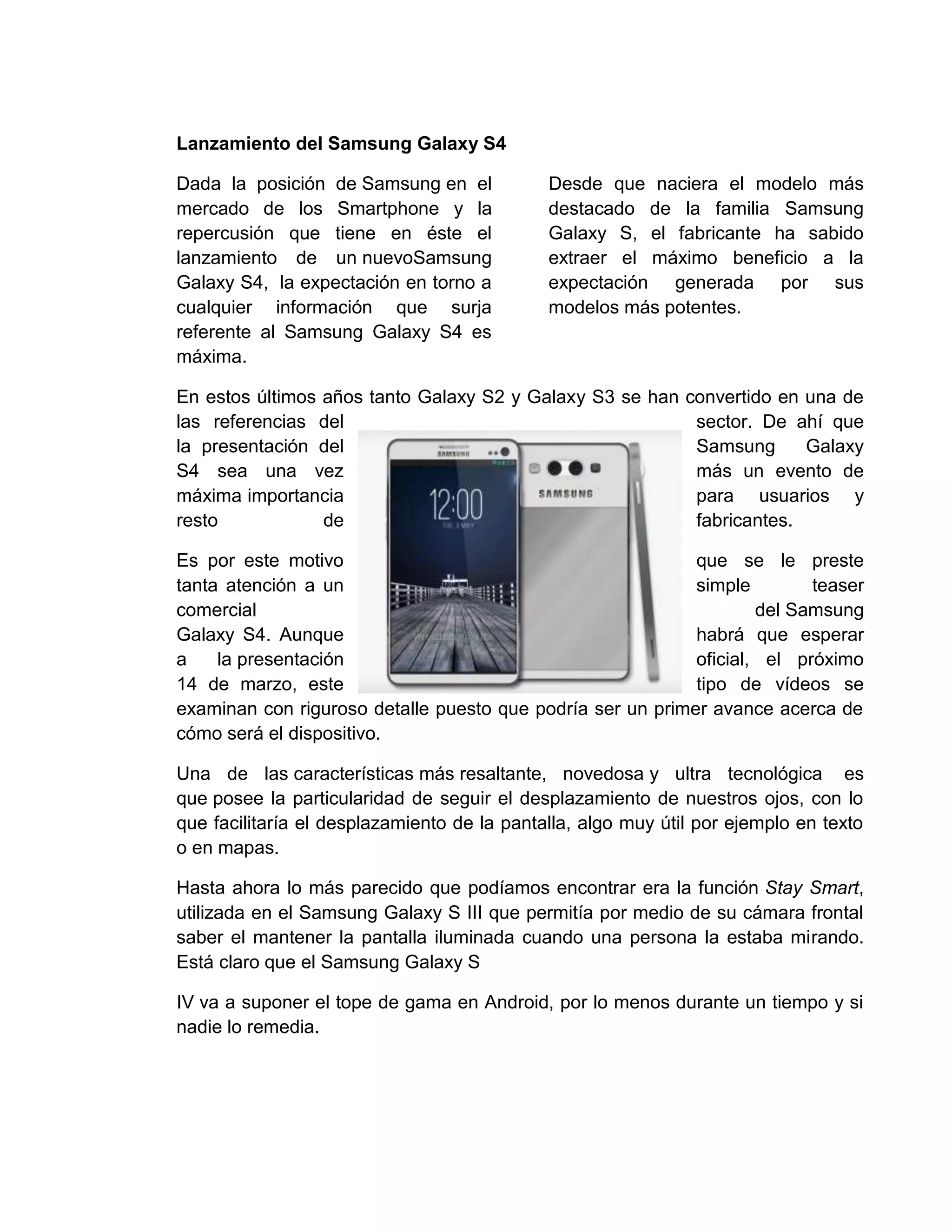Lanzamiento del Samsung Galaxy S4
Dada la posición de Samsung en el
mercado de los Smartphone y la
repercusión que tiene en éste el
lanzamiento de un nuevoSamsung
Galaxy S4, la expectación en torno a
cualquier información que surja
referente al Samsung Galaxy S4 es
máxima.
Desde que naciera el modelo más
destacado de la familia Samsung
Galaxy S, el fabricante ha sabido
extraer el máximo beneficio a la
expectación generada por sus
modelos más potentes.
En estos últimos años tanto Galaxy S2 y Galaxy S3 se han convertido en una de
las referencias del sector. De ahí que
la presentación del Samsung Galaxy
S4 sea una vez más un evento de
máxima importancia para usuarios y
resto de fabricantes.
Es por este motivo que se le preste
tanta atención a un simple teaser
comercial del Samsung
Galaxy S4. Aunque habrá que esperar
a la presentación oficial, el próximo
14 de marzo, este tipo de vídeos se
examinan con riguroso detalle puesto que podría ser un primer avance acerca de
cómo será el dispositivo.
Una de las características más resaltante, novedosa y ultra tecnológica es
que posee la particularidad de seguir el desplazamiento de nuestros ojos, con lo
que facilitaría el desplazamiento de la pantalla, algo muy útil por ejemplo en texto
o en mapas.
Hasta ahora lo más parecido que podíamos encontrar era la función Stay Smart,
utilizada en el Samsung Galaxy S III que permitía por medio de su cámara frontal
saber el mantener la pantalla iluminada cuando una persona la estaba mirando.
Está claro que el Samsung Galaxy S
IV va a suponer el tope de gama en Android, por lo menos durante un tiempo y si
nadie lo remedia.
 