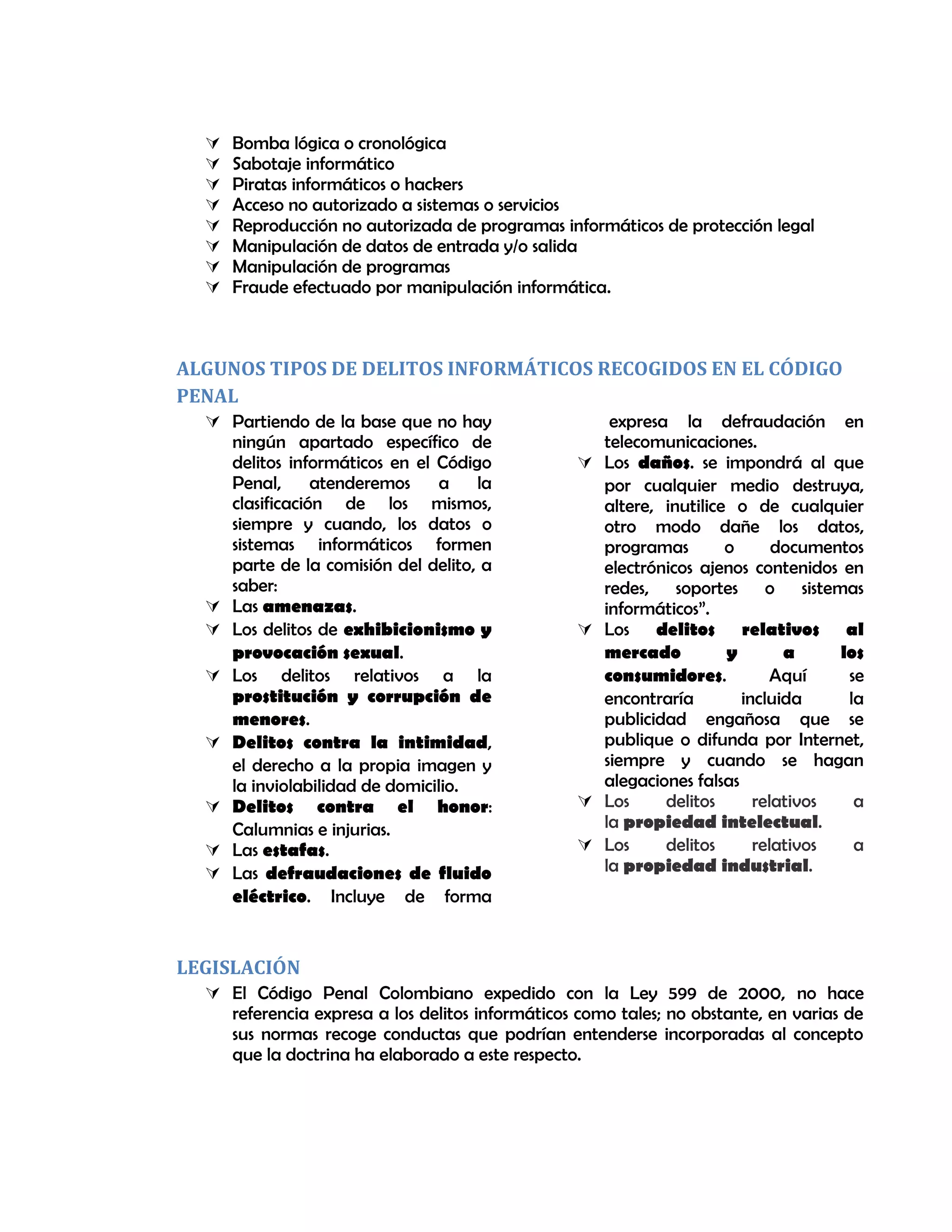  Bomba lógica o cronológica
 Sabotaje informático
 Piratas informáticos o hackers
 Acceso no autorizado a sistemas o servicios
 Reproducción no autorizada de programas informáticos de protección legal
 Manipulación de datos de entrada y/o salida
 Manipulación de programas
 Fraude efectuado por manipulación informática.
ALGUNOS TIPOS DE DELITOS INFORMÁTICOS RECOGIDOS EN EL CÓDIGO
PENAL
 Partiendo de la base que no hay
ningún apartado específico de
delitos informáticos en el Código
Penal, atenderemos a la
clasificación de los mismos,
siempre y cuando, los datos o
sistemas informáticos formen
parte de la comisión del delito, a
saber:
 Las amenazas.
 Los delitos de exhibicionismo y
provocación sexual.
 Los delitos relativos a la
prostitución y corrupción de
menores.
 Delitos contra la intimidad,
el derecho a la propia imagen y
la inviolabilidad de domicilio.
 Delitos contra el honor:
Calumnias e injurias.
 Las estafas.
 Las defraudaciones de fluido
eléctrico. Incluye de forma
expresa la defraudación en
telecomunicaciones.
 Los daños. se impondrá al que
por cualquier medio destruya,
altere, inutilice o de cualquier
otro modo dañe los datos,
programas o documentos
electrónicos ajenos contenidos en
redes, soportes o sistemas
informáticos”.
 Los delitos relativos al
mercado y a los
consumidores. Aquí se
encontraría incluida la
publicidad engañosa que se
publique o difunda por Internet,
siempre y cuando se hagan
alegaciones falsas
 Los delitos relativos a
la propiedad intelectual.
 Los delitos relativos a
la propiedad industrial.
LEGISLACIÓN
 El Código Penal Colombiano expedido con la Ley 599 de 2000, no hace
referencia expresa a los delitos informáticos como tales; no obstante, en varias de
sus normas recoge conductas que podrían entenderse incorporadas al concepto
que la doctrina ha elaborado a este respecto.
 