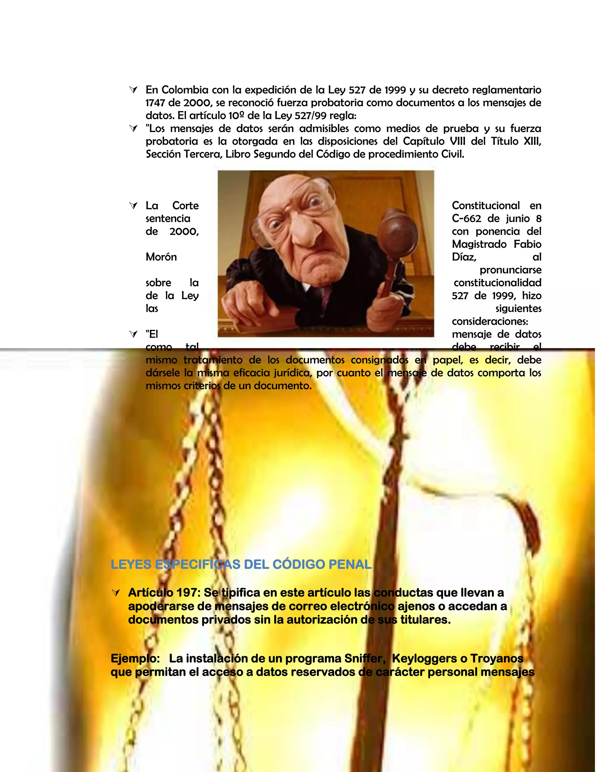  En Colombia con la expedición de la Ley 527 de 1999 y su decreto reglamentario
1747 de 2000, se reconoció fuerza probatoria como documentos a los mensajes de
datos. El artículo 10º de la Ley 527/99 regla:
 "Los mensajes de datos serán admisibles como medios de prueba y su fuerza
probatoria es la otorgada en las disposiciones del Capítulo VIII del Título XIII,
Sección Tercera, Libro Segundo del Código de procedimiento Civil.
 La Corte Constitucional en
sentencia C-662 de junio 8
de 2000, con ponencia del
Magistrado Fabio
Morón Díaz, al
pronunciarse
sobre la constitucionalidad
de la Ley 527 de 1999, hizo
las siguientes
consideraciones:
 "El mensaje de datos
como tal debe recibir el
mismo tratamiento de los documentos consignados en papel, es decir, debe
dársele la misma eficacia jurídica, por cuanto el mensaje de datos comporta los
mismos criterios de un documento.
LEYES ESPECIFICAS DEL CÓDIGO PENAL
 Artículo 197: Se tipifica en este artículo las conductas que llevan a
apoderarse de mensajes de correo electrónico ajenos o accedan a
documentos privados sin la autorización de sus titulares.
Ejemplo: La instalación de un programa Sniffer, Keyloggers o Troyanos
que permitan el acceso a datos reservados de carácter personal mensajes
 