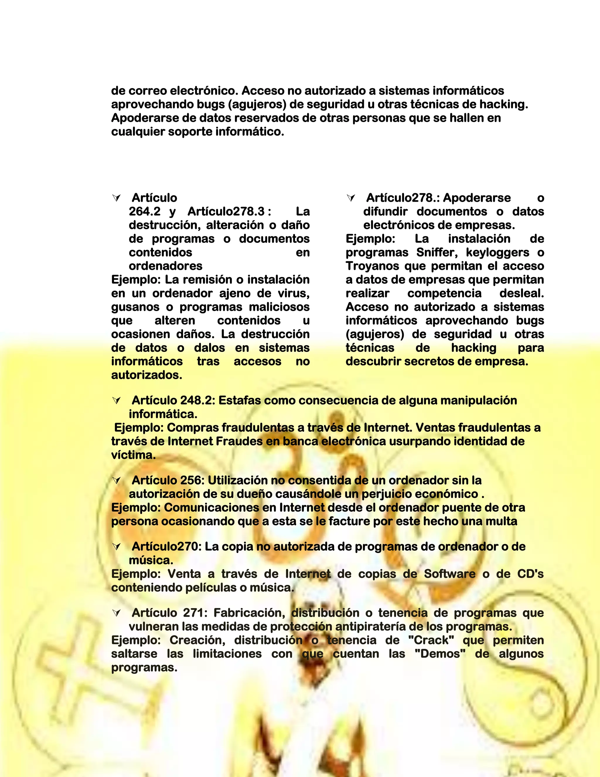 de correo electrónico. Acceso no autorizado a sistemas informáticos
aprovechando bugs (agujeros) de seguridad u otras técnicas de hacking.
Apoderarse de datos reservados de otras personas que se hallen en
cualquier soporte informático.
 Artículo
264.2 y Artículo278.3 : La
destrucción, alteración o daño
de programas o documentos
contenidos en
ordenadores
Ejemplo: La remisión o instalación
en un ordenador ajeno de virus,
gusanos o programas maliciosos
que alteren contenidos u
ocasionen daños. La destrucción
de datos o dalos en sistemas
informáticos tras accesos no
autorizados.
 Artículo278.: Apoderarse o
difundir documentos o datos
electrónicos de empresas.
Ejemplo: La instalación de
programas Sniffer, keyloggers o
Troyanos que permitan el acceso
a datos de empresas que permitan
realizar competencia desleal.
Acceso no autorizado a sistemas
informáticos aprovechando bugs
(agujeros) de seguridad u otras
técnicas de hacking para
descubrir secretos de empresa.
 Artículo 248.2: Estafas como consecuencia de alguna manipulación
informática.
Ejemplo: Compras fraudulentas a través de Internet. Ventas fraudulentas a
través de Internet Fraudes en banca electrónica usurpando identidad de
víctima.
 Artículo 256: Utilización no consentida de un ordenador sin la
autorización de su dueño causándole un perjuicio económico .
Ejemplo: Comunicaciones en Internet desde el ordenador puente de otra
persona ocasionando que a esta se le facture por este hecho una multa
 Artículo270: La copia no autorizada de programas de ordenador o de
música.
Ejemplo: Venta a través de Internet de copias de Software o de CD's
conteniendo películas o música.
 Artículo 271: Fabricación, distribución o tenencia de programas que
vulneran las medidas de protección antipiratería de los programas.
Ejemplo: Creación, distribución o tenencia de "Crack" que permiten
saltarse las limitaciones con que cuentan las "Demos" de algunos
programas.
 