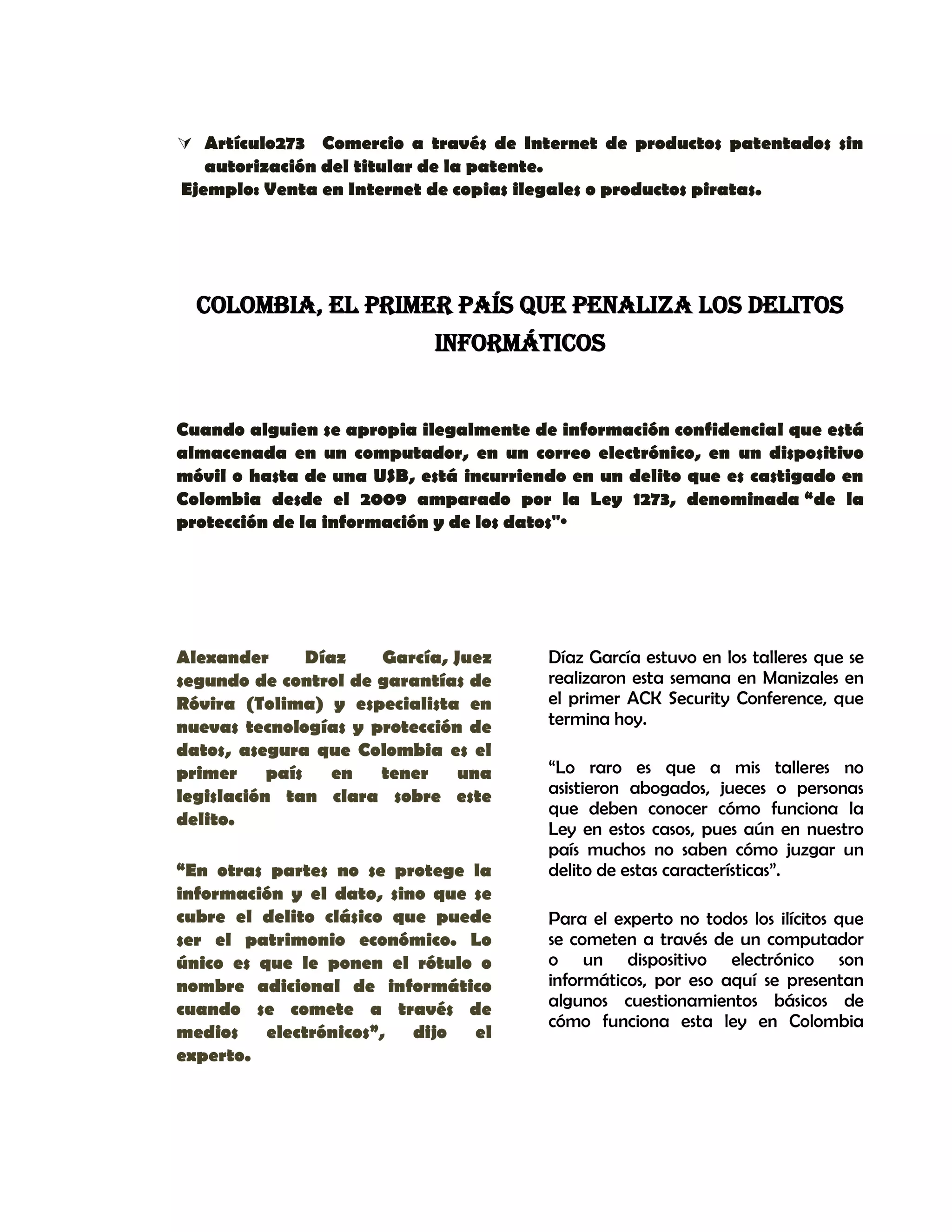 Artículo273 Comercio a través de Internet de productos patentados sin
autorización del titular de la patente.
Ejemplo: Venta en Internet de copias ilegales o productos piratas.
COLOMBIA, EL PRIMER PAÍS QUE PENALIZA LOS DELITOS
INFORMÁTICOS
Cuando alguien se apropia ilegalmente de información confidencial que está
almacenada en un computador, en un correo electrónico, en un dispositivo
móvil o hasta de una USB, está incurriendo en un delito que es castigado en
Colombia desde el 2009 amparado por la Ley 1273, denominada “de la
protección de la información y de los datos"·
Alexander Díaz García, Juez
segundo de control de garantías de
Róvira (Tolima) y especialista en
nuevas tecnologías y protección de
datos, asegura que Colombia es el
primer país en tener una
legislación tan clara sobre este
delito.
“En otras partes no se protege la
información y el dato, sino que se
cubre el delito clásico que puede
ser el patrimonio económico. Lo
único es que le ponen el rótulo o
nombre adicional de informático
cuando se comete a través de
medios electrónicos”, dijo el
experto.
Díaz García estuvo en los talleres que se
realizaron esta semana en Manizales en
el primer ACK Security Conference, que
termina hoy.
“Lo raro es que a mis talleres no
asistieron abogados, jueces o personas
que deben conocer cómo funciona la
Ley en estos casos, pues aún en nuestro
país muchos no saben cómo juzgar un
delito de estas características”.
Para el experto no todos los ilícitos que
se cometen a través de un computador
o un dispositivo electrónico son
informáticos, por eso aquí se presentan
algunos cuestionamientos básicos de
cómo funciona esta ley en Colombia
 