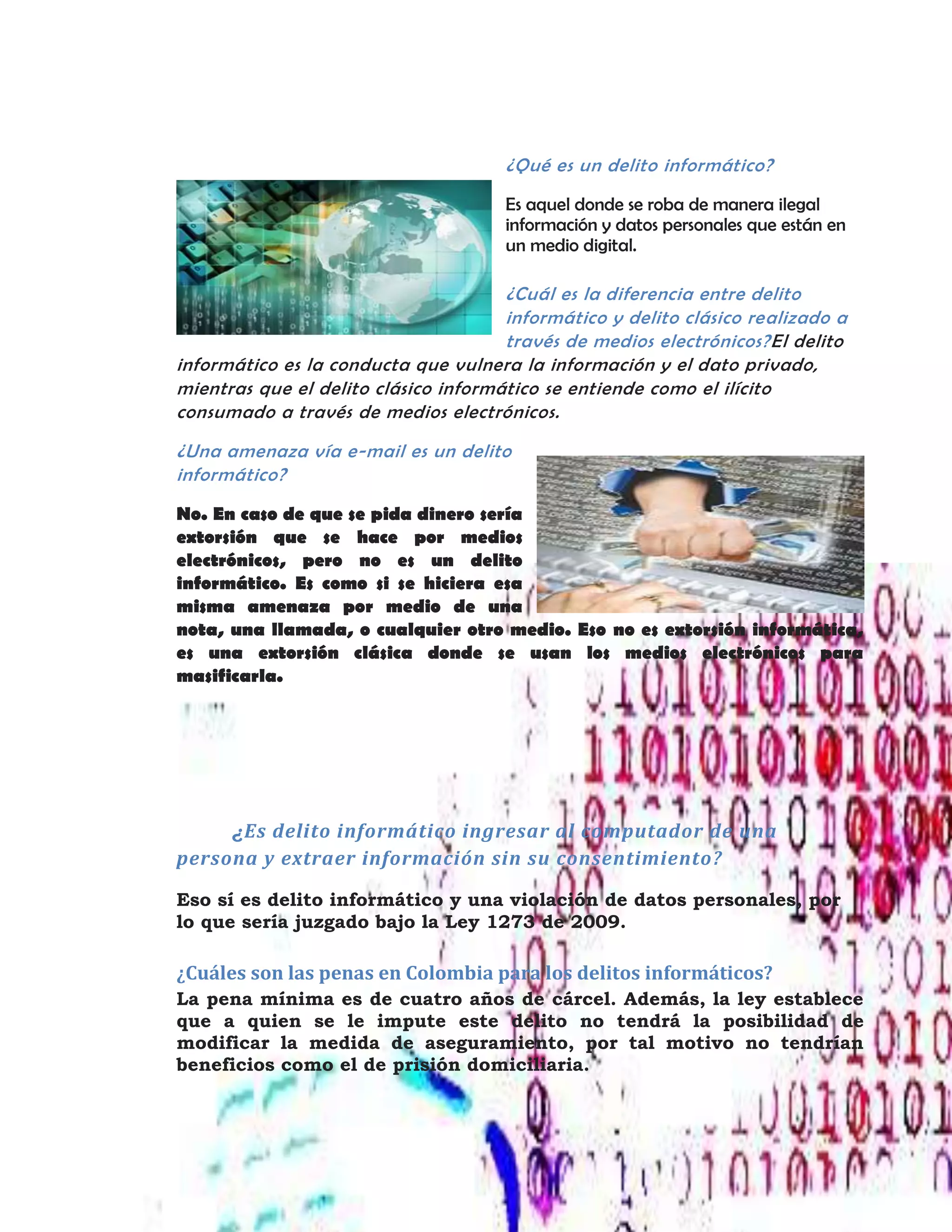 ¿Qué es un delito informático?
Es aquel donde se roba de manera ilegal
información y datos personales que están en
un medio digital.
¿Cuál es la diferencia entre delito
informático y delito clásico realizado a
través de medios electrónicos?El delito
informático es la conducta que vulnera la información y el dato privado,
mientras que el delito clásico informático se entiende como el ilícito
consumado a través de medios electrónicos.
¿Una amenaza vía e-mail es un delito
informático?
No. En caso de que se pida dinero sería
extorsión que se hace por medios
electrónicos, pero no es un delito
informático. Es como si se hiciera esa
misma amenaza por medio de una
nota, una llamada, o cualquier otro medio. Eso no es extorsión informática,
es una extorsión clásica donde se usan los medios electrónicos para
masificarla.
¿Es delito informático ingresar al computador de una
persona y extraer información sin su consentimiento?
Eso sí es delito informático y una violación de datos personales, por
lo que sería juzgado bajo la Ley 1273 de 2009.
¿Cuáles son las penas en Colombia para los delitos informáticos?
La pena mínima es de cuatro años de cárcel. Además, la ley establece
que a quien se le impute este delito no tendrá la posibilidad de
modificar la medida de aseguramiento, por tal motivo no tendrían
beneficios como el de prisión domiciliaria.
 