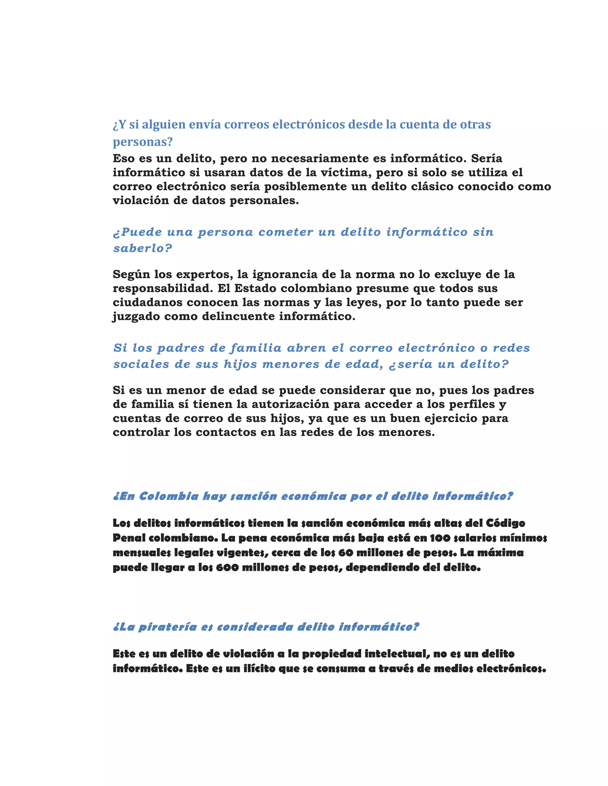 ¿Y si alguien envía correos electrónicos desde la cuenta de otras
personas?
Eso es un delito, pero no necesariamente es informático. Sería
informático si usaran datos de la víctima, pero si solo se utiliza el
correo electrónico sería posiblemente un delito clásico conocido como
violación de datos personales.
¿Puede una persona cometer un delito informático sin
saberlo?
Según los expertos, la ignorancia de la norma no lo excluye de la
responsabilidad. El Estado colombiano presume que todos sus
ciudadanos conocen las normas y las leyes, por lo tanto puede ser
juzgado como delincuente informático.
Si los padres de familia abren el correo electrónico o redes
sociales de sus hijos menores de edad, ¿sería un delito?
Si es un menor de edad se puede considerar que no, pues los padres
de familia sí tienen la autorización para acceder a los perfiles y
cuentas de correo de sus hijos, ya que es un buen ejercicio para
controlar los contactos en las redes de los menores.
¿En Colombia hay sanción económica por el delito informático?
Los delitos informáticos tienen la sanción económica más altas del Código
Penal colombiano. La pena económica más baja está en 100 salarios mínimos
mensuales legales vigentes, cerca de los 60 millones de pesos. La máxima
puede llegar a los 600 millones de pesos, dependiendo del delito.
¿La piratería es considerada delito informático?
Este es un delito de violación a la propiedad intelectual, no es un delito
informático. Este es un ilícito que se consuma a través de medios electrónicos.
 