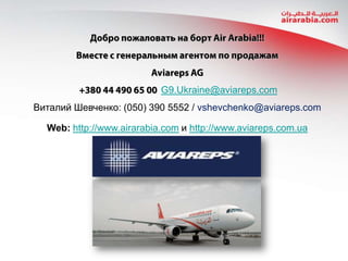 G9.Ukraine@aviareps.com
Виталий Шевченко: (050) 390 5552 / vshevchenko@aviareps.com
Web: http://www.airarabia.com и http://www.aviareps.com.ua

 