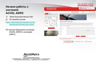 Начало работы с
системой
ACCEL AERO
1) Через Корпоративный сайт
2) По прямой ссылке
https://reservations.airarabia.com/a
gents/public/showLogin.action
По ссылке переходите на ресурс
ACCEL AERO и начинаем
работу

 