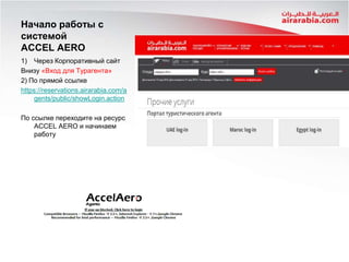 Начало работы с
системой
ACCEL AERO
1) Через Корпоративный сайт
Внизу «Вход для Турагента»
2) По прямой ссылке
https://reservations.airarabia.com/a
gents/public/showLogin.action
По ссылке переходите на ресурс
ACCEL AERO и начинаем
работу
 