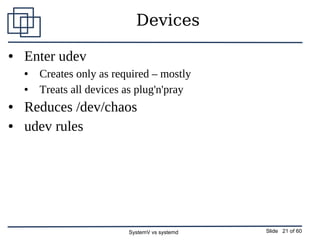 SystemV vs systemd Slide 21 of 60
Devices
● Enter udev
● Creates only as required – mostly
● Treats all devices as plug'n'...