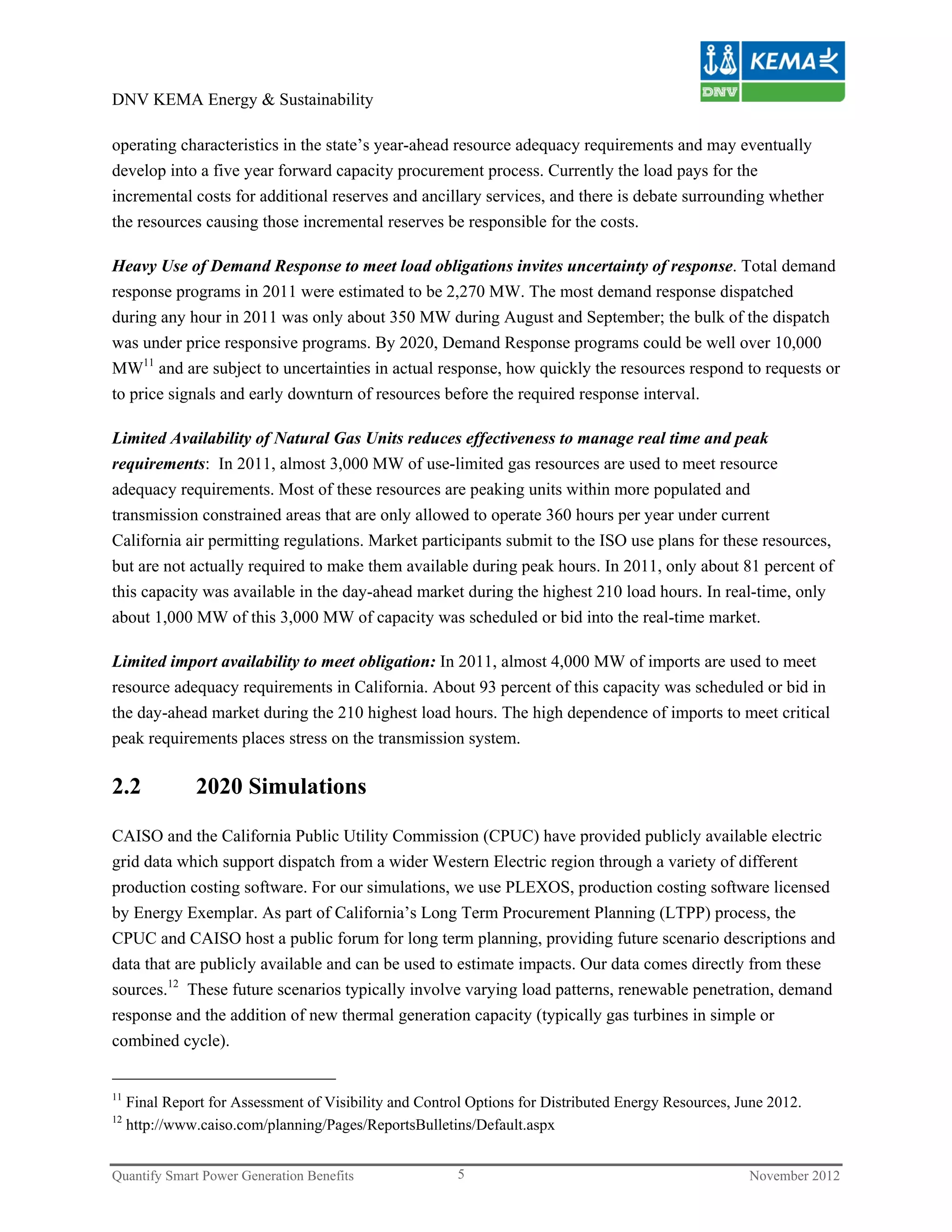 DNV KEMA Energy & Sustainability

operating characteristics in the state’s year-ahead resource adequacy requirements and may eventually
develop into a five year forward capacity procurement process. Currently the load pays for the
incremental costs for additional reserves and ancillary services, and there is debate surrounding whether
the resources causing those incremental reserves be responsible for the costs.

Heavy Use of Demand Response to meet load obligations invites uncertainty of response. Total demand
response programs in 2011 were estimated to be 2,270 MW. The most demand response dispatched
during any hour in 2011 was only about 350 MW during August and September; the bulk of the dispatch
was under price responsive programs. By 2020, Demand Response programs could be well over 10,000
MW11 and are subject to uncertainties in actual response, how quickly the resources respond to requests or
to price signals and early downturn of resources before the required response interval.

Limited Availability of Natural Gas Units reduces effectiveness to manage real time and peak
requirements: In 2011, almost 3,000 MW of use-limited gas resources are used to meet resource
adequacy requirements. Most of these resources are peaking units within more populated and
transmission constrained areas that are only allowed to operate 360 hours per year under current
California air permitting regulations. Market participants submit to the ISO use plans for these resources,
but are not actually required to make them available during peak hours. In 2011, only about 81 percent of
this capacity was available in the day-ahead market during the highest 210 load hours. In real-time, only
about 1,000 MW of this 3,000 MW of capacity was scheduled or bid into the real-time market.

Limited import availability to meet obligation: In 2011, almost 4,000 MW of imports are used to meet
resource adequacy requirements in California. About 93 percent of this capacity was scheduled or bid in
the day-ahead market during the 210 highest load hours. The high dependence of imports to meet critical
peak requirements places stress on the transmission system.

2.2            2020 Simulations

CAISO and the California Public Utility Commission (CPUC) have provided publicly available electric
grid data which support dispatch from a wider Western Electric region through a variety of different
production costing software. For our simulations, we use PLEXOS, production costing software licensed
by Energy Exemplar. As part of California’s Long Term Procurement Planning (LTPP) process, the
CPUC and CAISO host a public forum for long term planning, providing future scenario descriptions and
data that are publicly available and can be used to estimate impacts. Our data comes directly from these
sources.12 These future scenarios typically involve varying load patterns, renewable penetration, demand
response and the addition of new thermal generation capacity (typically gas turbines in simple or
combined cycle).


11
     Final Report for Assessment of Visibility and Control Options for Distributed Energy Resources, June 2012.
12
     http://www.caiso.com/planning/Pages/ReportsBulletins/Default.aspx


Quantify Smart Power Generation Benefits                 5                                            November 2012
 