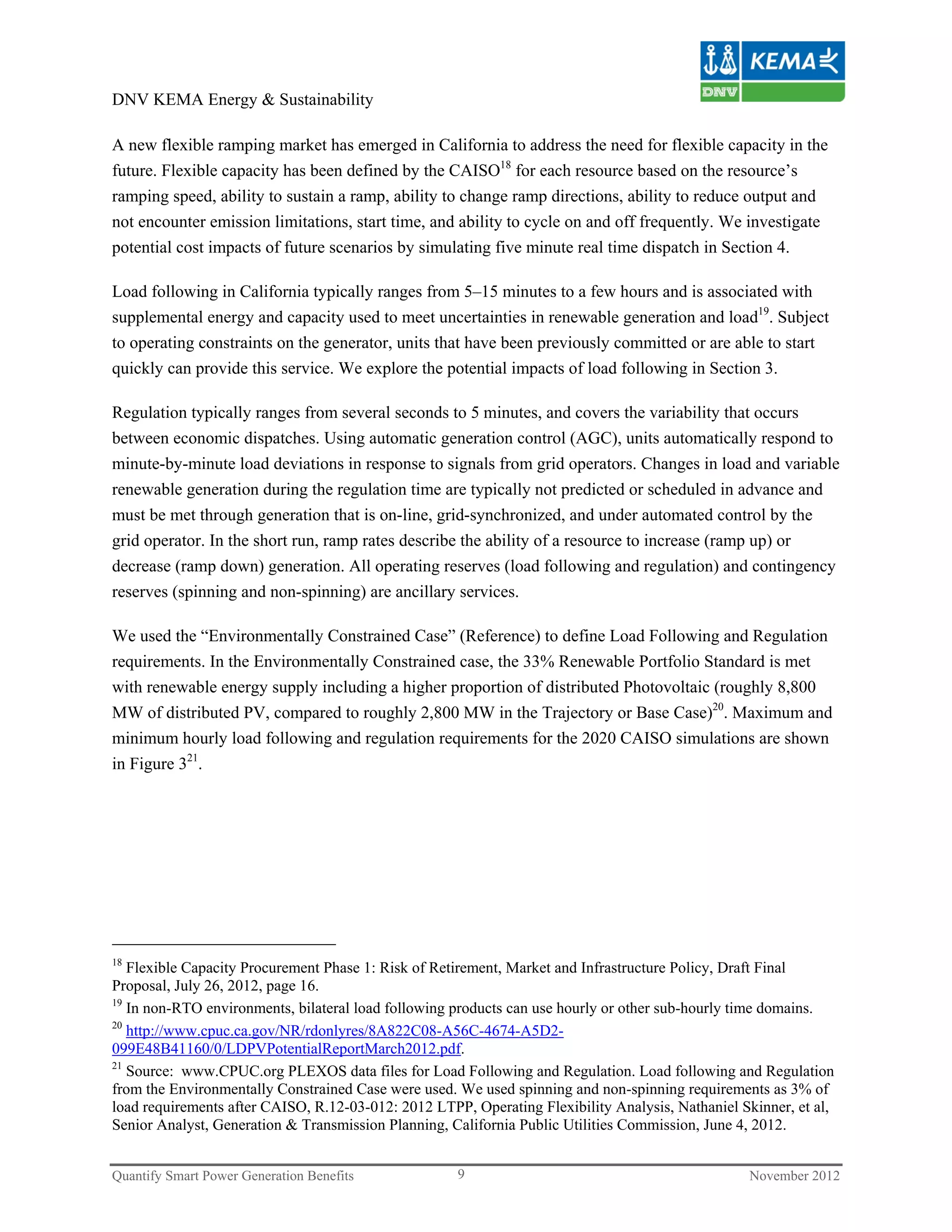 DNV KEMA Energy & Sustainability

A new flexible ramping market has emerged in California to address the need for flexible capacity in the
future. Flexible capacity has been defined by the CAISO18 for each resource based on the resource’s
ramping speed, ability to sustain a ramp, ability to change ramp directions, ability to reduce output and
not encounter emission limitations, start time, and ability to cycle on and off frequently. We investigate
potential cost impacts of future scenarios by simulating five minute real time dispatch in Section 4.

Load following in California typically ranges from 5–15 minutes to a few hours and is associated with
supplemental energy and capacity used to meet uncertainties in renewable generation and load19. Subject
to operating constraints on the generator, units that have been previously committed or are able to start
quickly can provide this service. We explore the potential impacts of load following in Section 3.

Regulation typically ranges from several seconds to 5 minutes, and covers the variability that occurs
between economic dispatches. Using automatic generation control (AGC), units automatically respond to
minute-by-minute load deviations in response to signals from grid operators. Changes in load and variable
renewable generation during the regulation time are typically not predicted or scheduled in advance and
must be met through generation that is on-line, grid-synchronized, and under automated control by the
grid operator. In the short run, ramp rates describe the ability of a resource to increase (ramp up) or
decrease (ramp down) generation. All operating reserves (load following and regulation) and contingency
reserves (spinning and non-spinning) are ancillary services.

We used the “Environmentally Constrained Case” (Reference) to define Load Following and Regulation
requirements. In the Environmentally Constrained case, the 33% Renewable Portfolio Standard is met
with renewable energy supply including a higher proportion of distributed Photovoltaic (roughly 8,800
MW of distributed PV, compared to roughly 2,800 MW in the Trajectory or Base Case)20. Maximum and
minimum hourly load following and regulation requirements for the 2020 CAISO simulations are shown
in Figure 321.




18
   Flexible Capacity Procurement Phase 1: Risk of Retirement, Market and Infrastructure Policy, Draft Final
Proposal, July 26, 2012, page 16.
19
   In non-RTO environments, bilateral load following products can use hourly or other sub-hourly time domains.
20
   http://www.cpuc.ca.gov/NR/rdonlyres/8A822C08-A56C-4674-A5D2-
099E48B41160/0/LDPVPotentialReportMarch2012.pdf.
21
   Source: www.CPUC.org PLEXOS data files for Load Following and Regulation. Load following and Regulation
from the Environmentally Constrained Case were used. We used spinning and non-spinning requirements as 3% of
load requirements after CAISO, R.12-03-012: 2012 LTPP, Operating Flexibility Analysis, Nathaniel Skinner, et al,
Senior Analyst, Generation & Transmission Planning, California Public Utilities Commission, June 4, 2012.


Quantify Smart Power Generation Benefits             9                                            November 2012
 