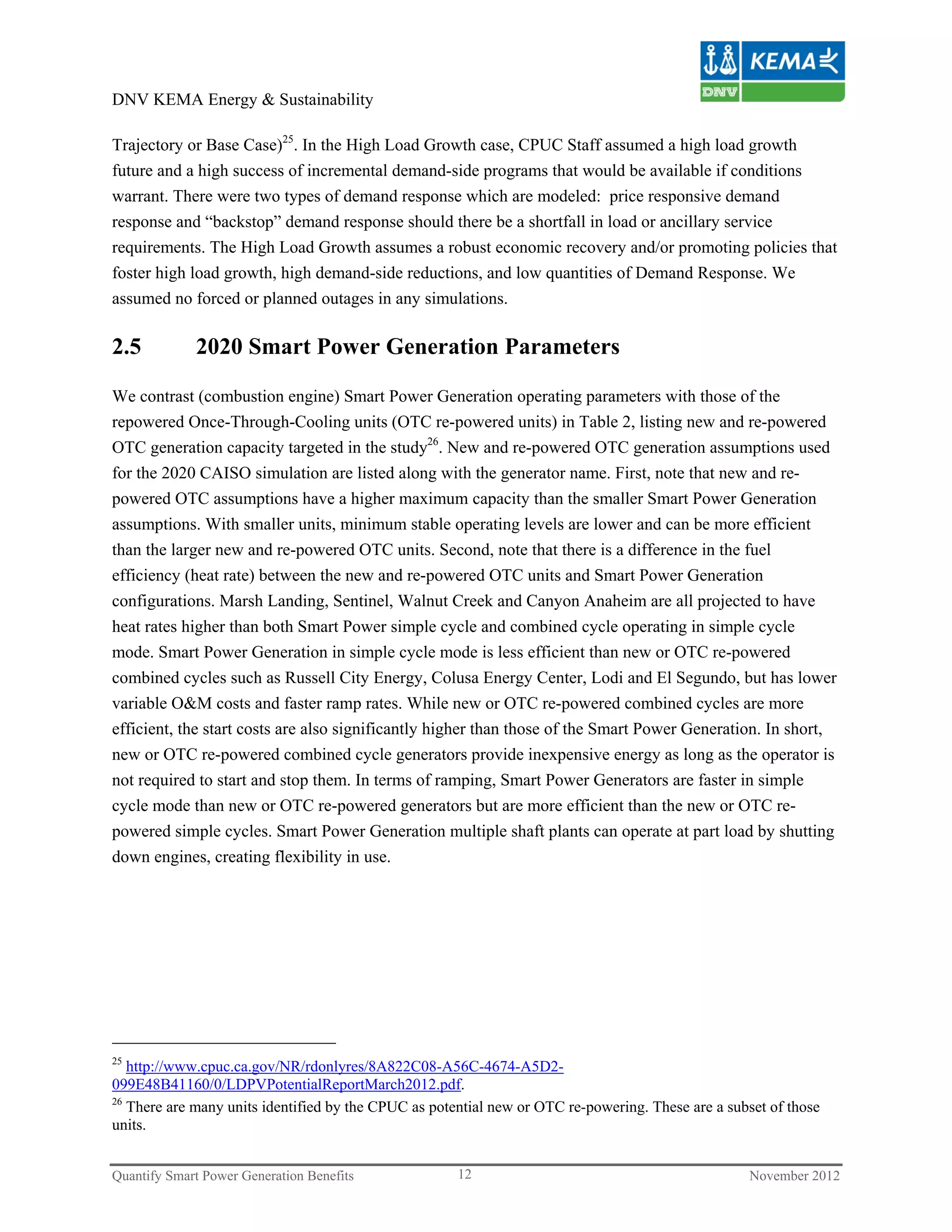 DNV KEMA Energy & Sustainability

Trajectory or Base Case)25. In the High Load Growth case, CPUC Staff assumed a high load growth
future and a high success of incremental demand-side programs that would be available if conditions
warrant. There were two types of demand response which are modeled: price responsive demand
response and “backstop” demand response should there be a shortfall in load or ancillary service
requirements. The High Load Growth assumes a robust economic recovery and/or promoting policies that
foster high load growth, high demand-side reductions, and low quantities of Demand Response. We
assumed no forced or planned outages in any simulations.

2.5          2020 Smart Power Generation Parameters

We contrast (combustion engine) Smart Power Generation operating parameters with those of the
repowered Once-Through-Cooling units (OTC re-powered units) in Table 2, listing new and re-powered
OTC generation capacity targeted in the study26. New and re-powered OTC generation assumptions used
for the 2020 CAISO simulation are listed along with the generator name. First, note that new and re-
powered OTC assumptions have a higher maximum capacity than the smaller Smart Power Generation
assumptions. With smaller units, minimum stable operating levels are lower and can be more efficient
than the larger new and re-powered OTC units. Second, note that there is a difference in the fuel
efficiency (heat rate) between the new and re-powered OTC units and Smart Power Generation
configurations. Marsh Landing, Sentinel, Walnut Creek and Canyon Anaheim are all projected to have
heat rates higher than both Smart Power simple cycle and combined cycle operating in simple cycle
mode. Smart Power Generation in simple cycle mode is less efficient than new or OTC re-powered
combined cycles such as Russell City Energy, Colusa Energy Center, Lodi and El Segundo, but has lower
variable O&M costs and faster ramp rates. While new or OTC re-powered combined cycles are more
efficient, the start costs are also significantly higher than those of the Smart Power Generation. In short,
new or OTC re-powered combined cycle generators provide inexpensive energy as long as the operator is
not required to start and stop them. In terms of ramping, Smart Power Generators are faster in simple
cycle mode than new or OTC re-powered generators but are more efficient than the new or OTC re-
powered simple cycles. Smart Power Generation multiple shaft plants can operate at part load by shutting
down engines, creating flexibility in use.




25
   http://www.cpuc.ca.gov/NR/rdonlyres/8A822C08-A56C-4674-A5D2-
099E48B41160/0/LDPVPotentialReportMarch2012.pdf.
26
   There are many units identified by the CPUC as potential new or OTC re-powering. These are a subset of those
units.


Quantify Smart Power Generation Benefits              12                                           November 2012
 