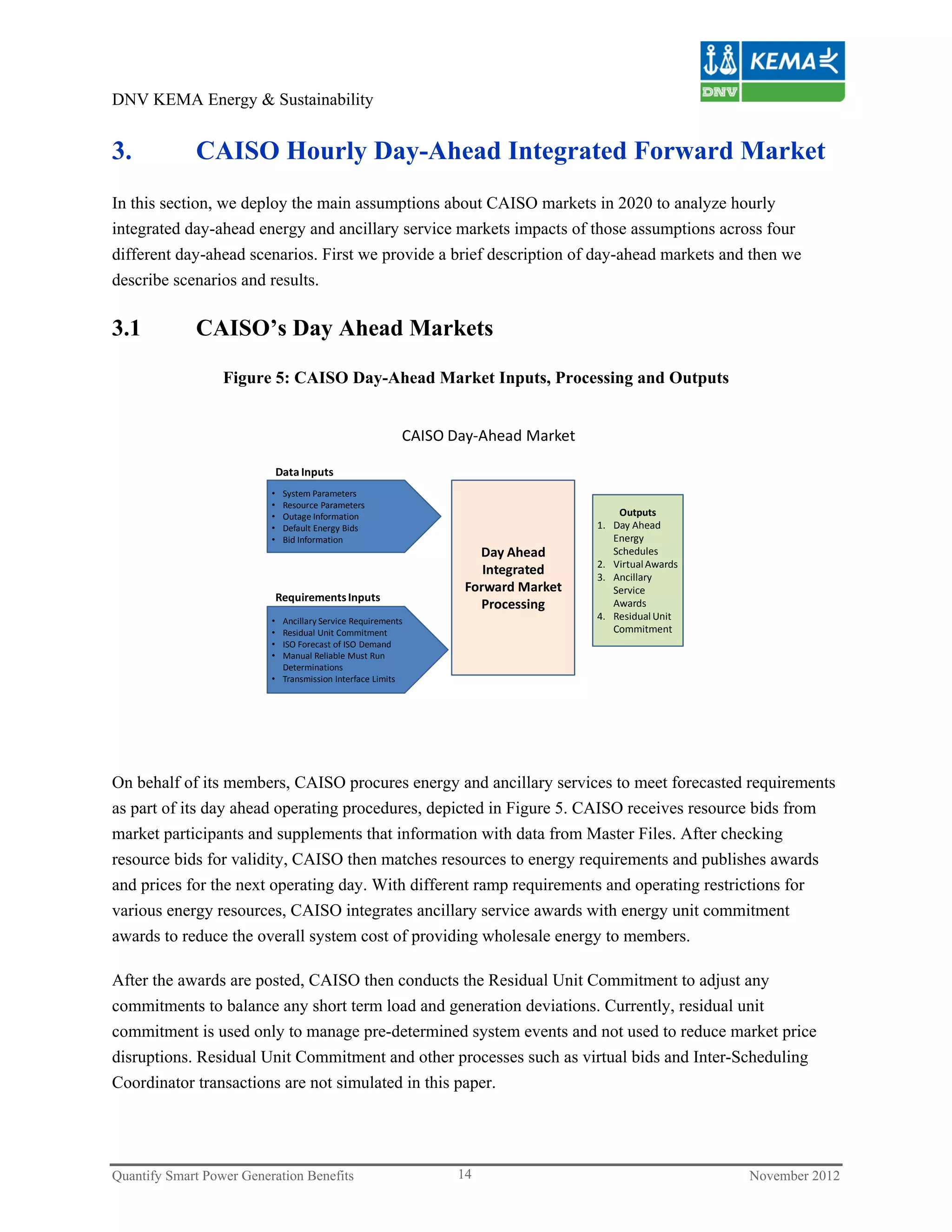 DNV KEMA Energy & Sustainability


3.           CAISO Hourly Day-Ahead Integrated Forward Market
In this section, we deploy the main assumptions about CAISO markets in 2020 to analyze hourly
integrated day-ahead energy and ancillary service markets impacts of those assumptions across four
different day-ahead scenarios. First we provide a brief description of day-ahead markets and then we
describe scenarios and results.

3.1          CAISO’s Day Ahead Markets

                  Figure 5: CAISO Day-Ahead Market Inputs, Processing and Outputs


                                                         CAISO Day‐Ahead Market

                              Data Inputs
                          •    System Parameters
                          •    Resource Parameters
                          •    Outage Information                                      Outputs
                          •    Default Energy Bids                                 1. Day Ahead 
                          •    Bid Information                                        Energy 
                                                                   Day Ahead          Schedules
                                                                                   2. Virtual Awards
                                                                    Integrated     3. Ancillary 
                                                                 Forward Market       Service 
                              Requirements Inputs
                                                                   Processing         Awards
                          • Ancillary Service Requirements                         4. Residual Unit 
                          • Residual Unit Commitment                                  Commitment
                          • ISO Forecast of ISO Demand
                          • Manual Reliable Must Run 
                            Determinations
                          • Transmission Interface Limits




On behalf of its members, CAISO procures energy and ancillary services to meet forecasted requirements
as part of its day ahead operating procedures, depicted in Figure 5. CAISO receives resource bids from
market participants and supplements that information with data from Master Files. After checking
resource bids for validity, CAISO then matches resources to energy requirements and publishes awards
and prices for the next operating day. With different ramp requirements and operating restrictions for
various energy resources, CAISO integrates ancillary service awards with energy unit commitment
awards to reduce the overall system cost of providing wholesale energy to members.

After the awards are posted, CAISO then conducts the Residual Unit Commitment to adjust any
commitments to balance any short term load and generation deviations. Currently, residual unit
commitment is used only to manage pre-determined system events and not used to reduce market price
disruptions. Residual Unit Commitment and other processes such as virtual bids and Inter-Scheduling
Coordinator transactions are not simulated in this paper.




Quantify Smart Power Generation Benefits                        14                                     November 2012
 