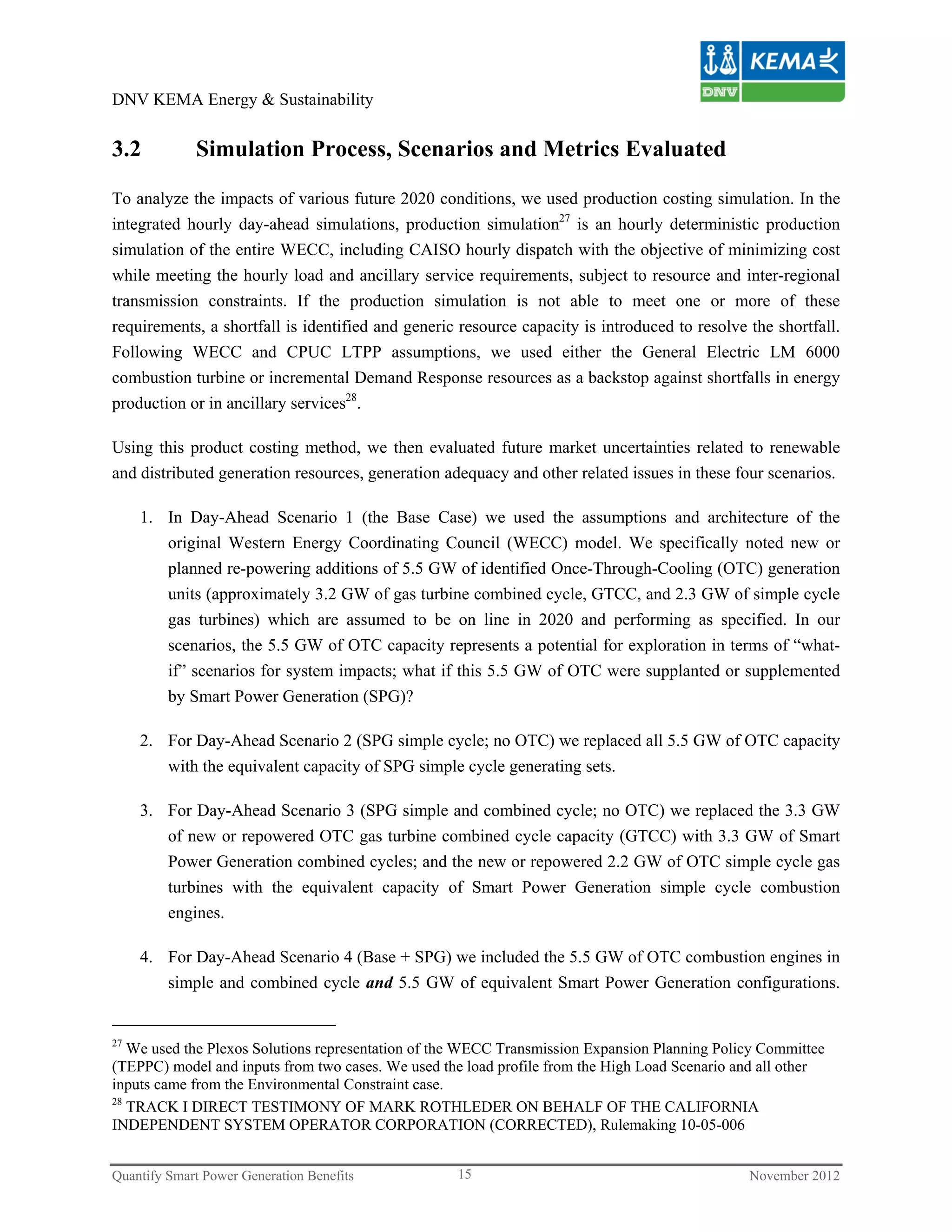 DNV KEMA Energy & Sustainability


3.2          Simulation Process, Scenarios and Metrics Evaluated

To analyze the impacts of various future 2020 conditions, we used production costing simulation. In the
integrated hourly day-ahead simulations, production simulation27 is an hourly deterministic production
simulation of the entire WECC, including CAISO hourly dispatch with the objective of minimizing cost
while meeting the hourly load and ancillary service requirements, subject to resource and inter-regional
transmission constraints. If the production simulation is not able to meet one or more of these
requirements, a shortfall is identified and generic resource capacity is introduced to resolve the shortfall.
Following WECC and CPUC LTPP assumptions, we used either the General Electric LM 6000
combustion turbine or incremental Demand Response resources as a backstop against shortfalls in energy
production or in ancillary services28.

Using this product costing method, we then evaluated future market uncertainties related to renewable
and distributed generation resources, generation adequacy and other related issues in these four scenarios.

     1. In Day-Ahead Scenario 1 (the Base Case) we used the assumptions and architecture of the
        original Western Energy Coordinating Council (WECC) model. We specifically noted new or
        planned re-powering additions of 5.5 GW of identified Once-Through-Cooling (OTC) generation
        units (approximately 3.2 GW of gas turbine combined cycle, GTCC, and 2.3 GW of simple cycle
        gas turbines) which are assumed to be on line in 2020 and performing as specified. In our
         scenarios, the 5.5 GW of OTC capacity represents a potential for exploration in terms of “what-
         if” scenarios for system impacts; what if this 5.5 GW of OTC were supplanted or supplemented
         by Smart Power Generation (SPG)?

     2. For Day-Ahead Scenario 2 (SPG simple cycle; no OTC) we replaced all 5.5 GW of OTC capacity
        with the equivalent capacity of SPG simple cycle generating sets.

     3. For Day-Ahead Scenario 3 (SPG simple and combined cycle; no OTC) we replaced the 3.3 GW
        of new or repowered OTC gas turbine combined cycle capacity (GTCC) with 3.3 GW of Smart
        Power Generation combined cycles; and the new or repowered 2.2 GW of OTC simple cycle gas
        turbines with the equivalent capacity of Smart Power Generation simple cycle combustion
        engines.

     4. For Day-Ahead Scenario 4 (Base + SPG) we included the 5.5 GW of OTC combustion engines in
        simple and combined cycle and 5.5 GW of equivalent Smart Power Generation configurations.


27
   We used the Plexos Solutions representation of the WECC Transmission Expansion Planning Policy Committee
(TEPPC) model and inputs from two cases. We used the load profile from the High Load Scenario and all other
inputs came from the Environmental Constraint case.
28
   TRACK I DIRECT TESTIMONY OF MARK ROTHLEDER ON BEHALF OF THE CALIFORNIA
INDEPENDENT SYSTEM OPERATOR CORPORATION (CORRECTED), Rulemaking 10-05-006


Quantify Smart Power Generation Benefits           15                                          November 2012
 