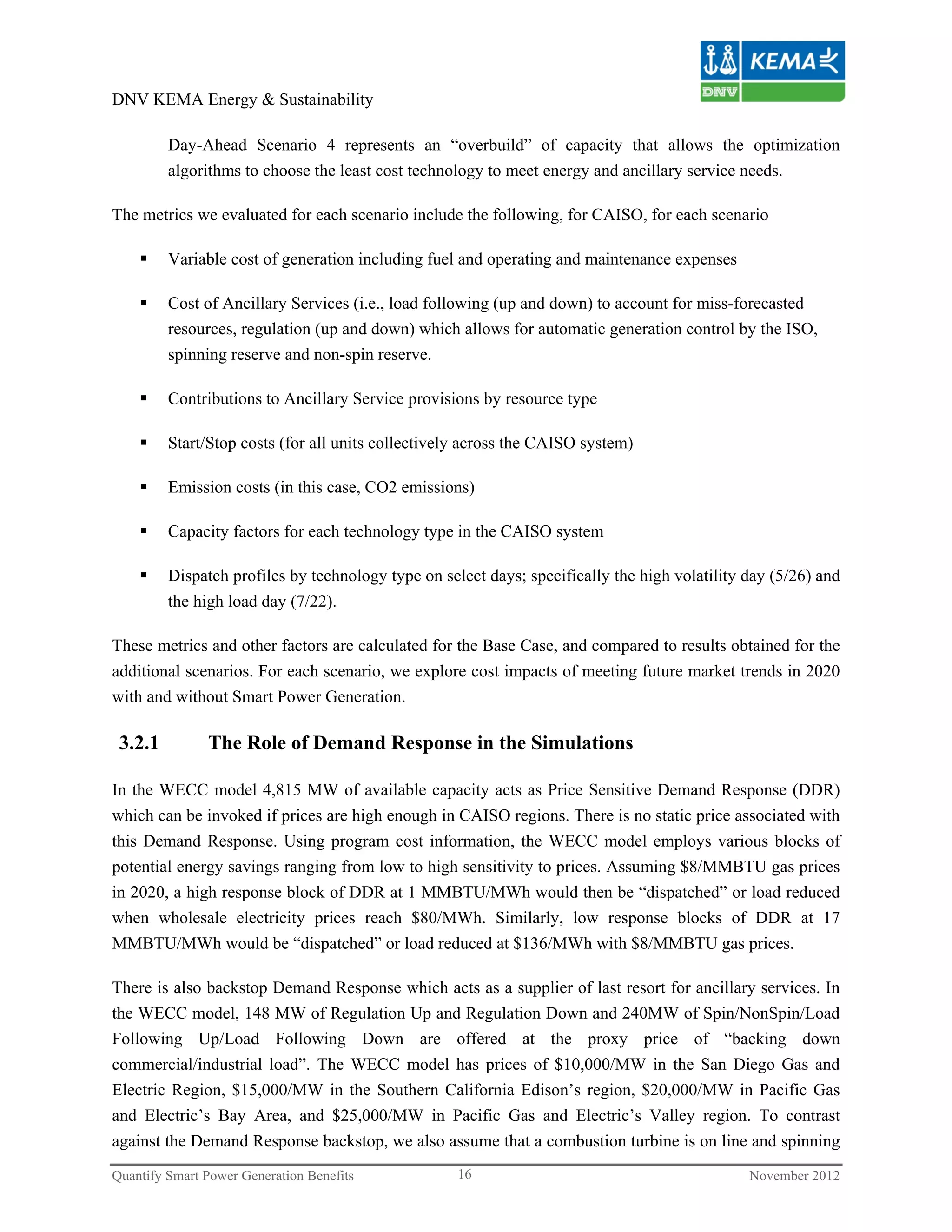 DNV KEMA Energy & Sustainability

         Day-Ahead Scenario 4 represents an “overbuild” of capacity that allows the optimization
         algorithms to choose the least cost technology to meet energy and ancillary service needs.

The metrics we evaluated for each scenario include the following, for CAISO, for each scenario

        Variable cost of generation including fuel and operating and maintenance expenses

        Cost of Ancillary Services (i.e., load following (up and down) to account for miss-forecasted
         resources, regulation (up and down) which allows for automatic generation control by the ISO,
         spinning reserve and non-spin reserve.

        Contributions to Ancillary Service provisions by resource type

        Start/Stop costs (for all units collectively across the CAISO system)

        Emission costs (in this case, CO2 emissions)

        Capacity factors for each technology type in the CAISO system

        Dispatch profiles by technology type on select days; specifically the high volatility day (5/26) and
         the high load day (7/22).

These metrics and other factors are calculated for the Base Case, and compared to results obtained for the
additional scenarios. For each scenario, we explore cost impacts of meeting future market trends in 2020
with and without Smart Power Generation.

 3.2.1         The Role of Demand Response in the Simulations

In the WECC model 4,815 MW of available capacity acts as Price Sensitive Demand Response (DDR)
which can be invoked if prices are high enough in CAISO regions. There is no static price associated with
this Demand Response. Using program cost information, the WECC model employs various blocks of
potential energy savings ranging from low to high sensitivity to prices. Assuming $8/MMBTU gas prices
in 2020, a high response block of DDR at 1 MMBTU/MWh would then be “dispatched” or load reduced
when wholesale electricity prices reach $80/MWh. Similarly, low response blocks of DDR at 17
MMBTU/MWh would be “dispatched” or load reduced at $136/MWh with $8/MMBTU gas prices.

There is also backstop Demand Response which acts as a supplier of last resort for ancillary services. In
the WECC model, 148 MW of Regulation Up and Regulation Down and 240MW of Spin/NonSpin/Load
Following Up/Load Following Down are offered at the proxy price of “backing down
commercial/industrial load”. The WECC model has prices of $10,000/MW in the San Diego Gas and
Electric Region, $15,000/MW in the Southern California Edison’s region, $20,000/MW in Pacific Gas
and Electric’s Bay Area, and $25,000/MW in Pacific Gas and Electric’s Valley region. To contrast
against the Demand Response backstop, we also assume that a combustion turbine is on line and spinning
Quantify Smart Power Generation Benefits            16                                         November 2012
 
