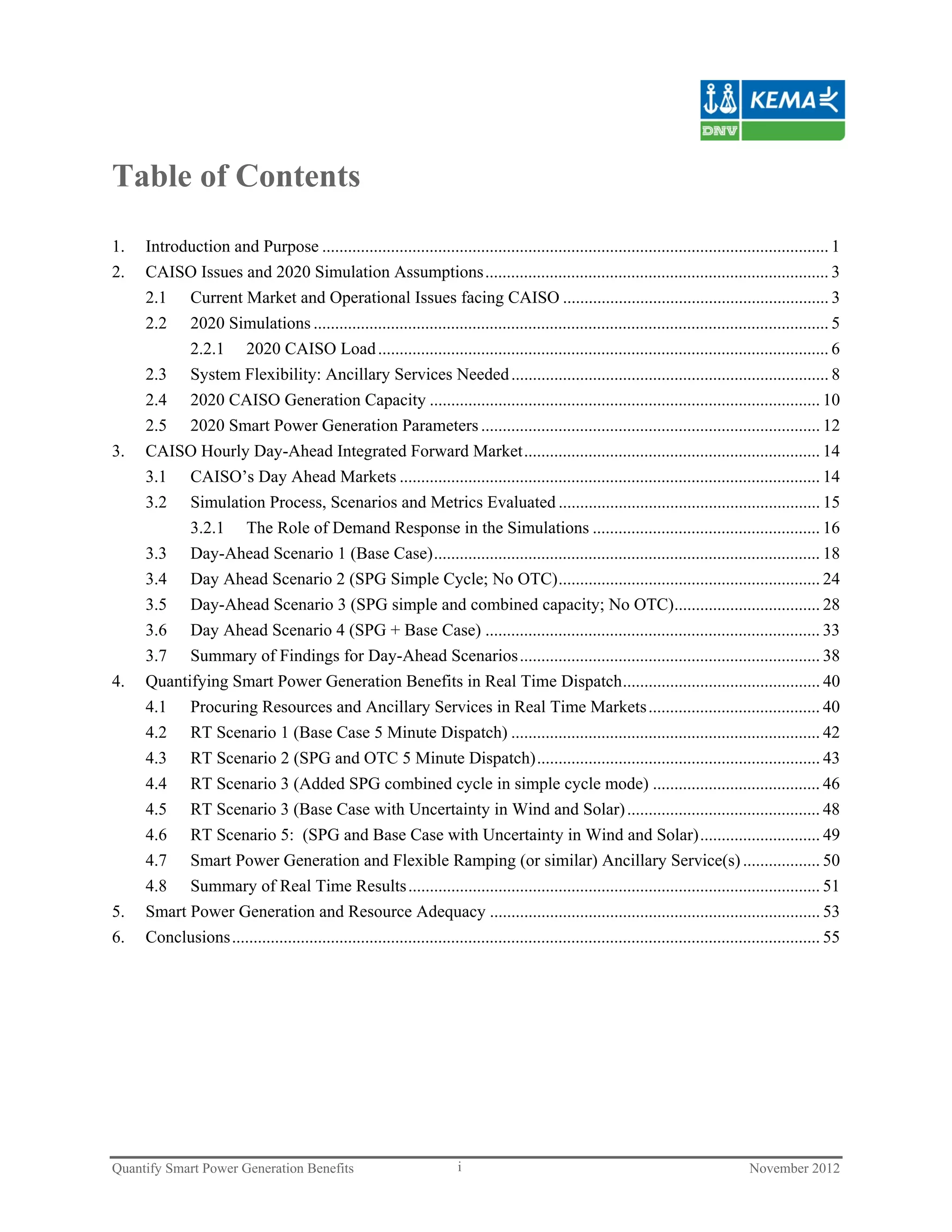 Table of Contents

1.   Introduction and Purpose ...................................................................................................................... 1
2.   CAISO Issues and 2020 Simulation Assumptions ................................................................................ 3
     2.1 Current Market and Operational Issues facing CAISO .............................................................. 3
     2.2   2020 Simulations ........................................................................................................................ 5
           2.2.1 2020 CAISO Load ......................................................................................................... 6
     2.3 System Flexibility: Ancillary Services Needed .......................................................................... 8
     2.4 2020 CAISO Generation Capacity ........................................................................................... 10
     2.5 2020 Smart Power Generation Parameters ............................................................................... 12
3.   CAISO Hourly Day-Ahead Integrated Forward Market ..................................................................... 14
     3.1 CAISO’s Day Ahead Markets .................................................................................................. 14
     3.2 Simulation Process, Scenarios and Metrics Evaluated ............................................................. 15
           3.2.1 The Role of Demand Response in the Simulations ..................................................... 16
     3.3 Day-Ahead Scenario 1 (Base Case) .......................................................................................... 18
     3.4 Day Ahead Scenario 2 (SPG Simple Cycle; No OTC) ............................................................. 24
     3.5 Day-Ahead Scenario 3 (SPG simple and combined capacity; No OTC).................................. 28
     3.6 Day Ahead Scenario 4 (SPG + Base Case) .............................................................................. 33
     3.7 Summary of Findings for Day-Ahead Scenarios ...................................................................... 38
4.   Quantifying Smart Power Generation Benefits in Real Time Dispatch .............................................. 40
     4.1 Procuring Resources and Ancillary Services in Real Time Markets ........................................ 40
     4.2 RT Scenario 1 (Base Case 5 Minute Dispatch) ........................................................................ 42
     4.3 RT Scenario 2 (SPG and OTC 5 Minute Dispatch) .................................................................. 43
     4.4 RT Scenario 3 (Added SPG combined cycle in simple cycle mode) ....................................... 46
     4.5 RT Scenario 3 (Base Case with Uncertainty in Wind and Solar) ............................................. 48
     4.6 RT Scenario 5: (SPG and Base Case with Uncertainty in Wind and Solar) ............................ 49
     4.7 Smart Power Generation and Flexible Ramping (or similar) Ancillary Service(s) .................. 50
     4.8 Summary of Real Time Results ................................................................................................ 51
5.   Smart Power Generation and Resource Adequacy ............................................................................. 53
6.   Conclusions ......................................................................................................................................... 55




Quantify Smart Power Generation Benefits                                 i                                                               November 2012
 