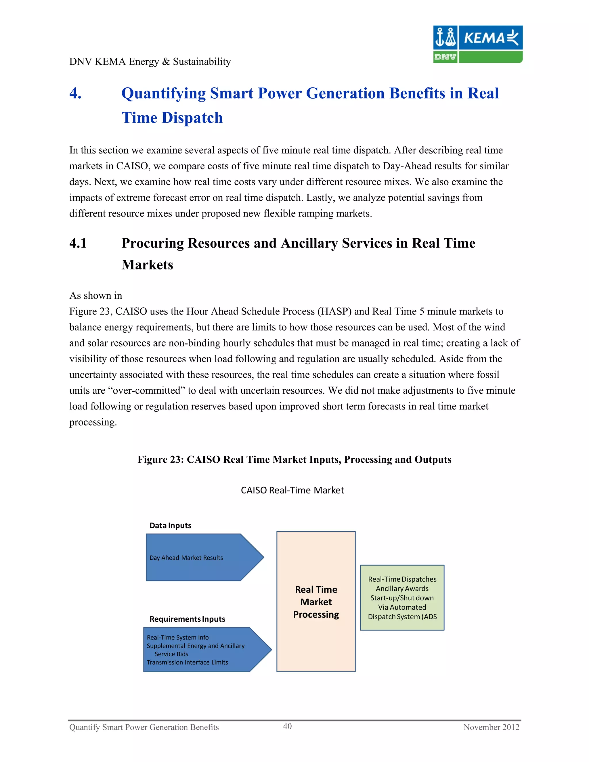 DNV KEMA Energy & Sustainability


4.           Quantifying Smart Power Generation Benefits in Real
             Time Dispatch
In this section we examine several aspects of five minute real time dispatch. After describing real time
markets in CAISO, we compare costs of five minute real time dispatch to Day-Ahead results for similar
days. Next, we examine how real time costs vary under different resource mixes. We also examine the
impacts of extreme forecast error on real time dispatch. Lastly, we analyze potential savings from
different resource mixes under proposed new flexible ramping markets.

4.1          Procuring Resources and Ancillary Services in Real Time
             Markets

As shown in
Figure 23, CAISO uses the Hour Ahead Schedule Process (HASP) and Real Time 5 minute markets to
balance energy requirements, but there are limits to how those resources can be used. Most of the wind
and solar resources are non-binding hourly schedules that must be managed in real time; creating a lack of
visibility of those resources when load following and regulation are usually scheduled. Aside from the
uncertainty associated with these resources, the real time schedules can create a situation where fossil
units are “over-committed” to deal with uncertain resources. We did not make adjustments to five minute
load following or regulation reserves based upon improved short term forecasts in real time market
processing.


                  Figure 23: CAISO Real Time Market Inputs, Processing and Outputs

                                                    CAISO Real‐Time Market


                     Data Inputs


                     Day Ahead Market Results


                                                                              Real‐Time Dispatches
                                                                 Real Time       Ancillary Awards
                                                                               Start‐up/Shut down
                                                                  Market         Via Automated
                     Requirements Inputs                         Processing   Dispatch System (ADS

                    Real‐Time System Info
                    Supplemental Energy and Ancillary 
                       Service Bids
                    Transmission Interface Limits




Quantify Smart Power Generation Benefits                    40                                       November 2012
 