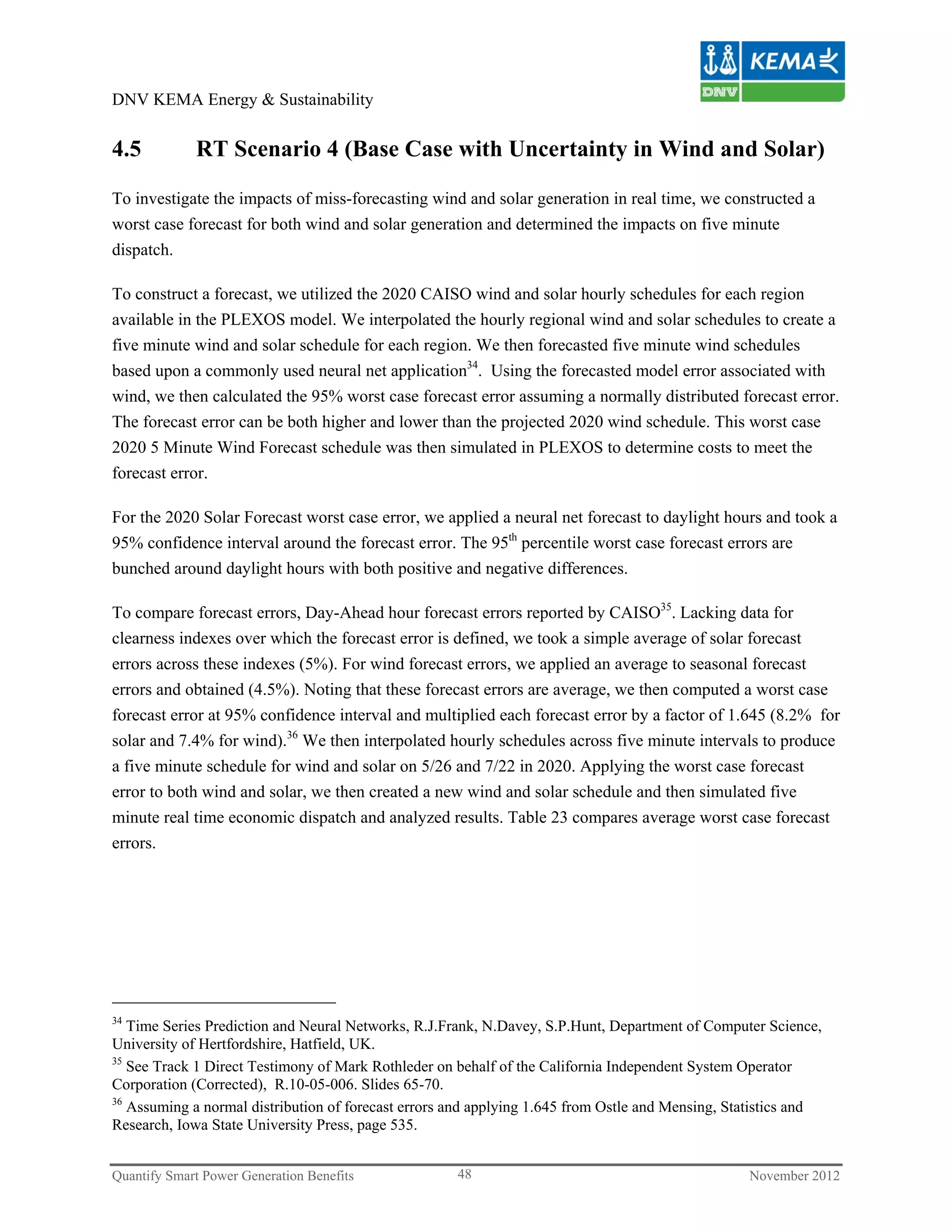 DNV KEMA Energy & Sustainability


4.5          RT Scenario 4 (Base Case with Uncertainty in Wind and Solar)

To investigate the impacts of miss-forecasting wind and solar generation in real time, we constructed a
worst case forecast for both wind and solar generation and determined the impacts on five minute
dispatch.

To construct a forecast, we utilized the 2020 CAISO wind and solar hourly schedules for each region
available in the PLEXOS model. We interpolated the hourly regional wind and solar schedules to create a
five minute wind and solar schedule for each region. We then forecasted five minute wind schedules
based upon a commonly used neural net application34. Using the forecasted model error associated with
wind, we then calculated the 95% worst case forecast error assuming a normally distributed forecast error.
The forecast error can be both higher and lower than the projected 2020 wind schedule. This worst case
2020 5 Minute Wind Forecast schedule was then simulated in PLEXOS to determine costs to meet the
forecast error.

For the 2020 Solar Forecast worst case error, we applied a neural net forecast to daylight hours and took a
95% confidence interval around the forecast error. The 95th percentile worst case forecast errors are
bunched around daylight hours with both positive and negative differences.

To compare forecast errors, Day-Ahead hour forecast errors reported by CAISO35. Lacking data for
clearness indexes over which the forecast error is defined, we took a simple average of solar forecast
errors across these indexes (5%). For wind forecast errors, we applied an average to seasonal forecast
errors and obtained (4.5%). Noting that these forecast errors are average, we then computed a worst case
forecast error at 95% confidence interval and multiplied each forecast error by a factor of 1.645 (8.2% for
solar and 7.4% for wind).36 We then interpolated hourly schedules across five minute intervals to produce
a five minute schedule for wind and solar on 5/26 and 7/22 in 2020. Applying the worst case forecast
error to both wind and solar, we then created a new wind and solar schedule and then simulated five
minute real time economic dispatch and analyzed results. Table 23 compares average worst case forecast
errors.




34
   Time Series Prediction and Neural Networks, R.J.Frank, N.Davey, S.P.Hunt, Department of Computer Science,
University of Hertfordshire, Hatfield, UK.
35
   See Track 1 Direct Testimony of Mark Rothleder on behalf of the California Independent System Operator
Corporation (Corrected), R.10-05-006. Slides 65-70.
36
   Assuming a normal distribution of forecast errors and applying 1.645 from Ostle and Mensing, Statistics and
Research, Iowa State University Press, page 535.


Quantify Smart Power Generation Benefits             48                                           November 2012
 