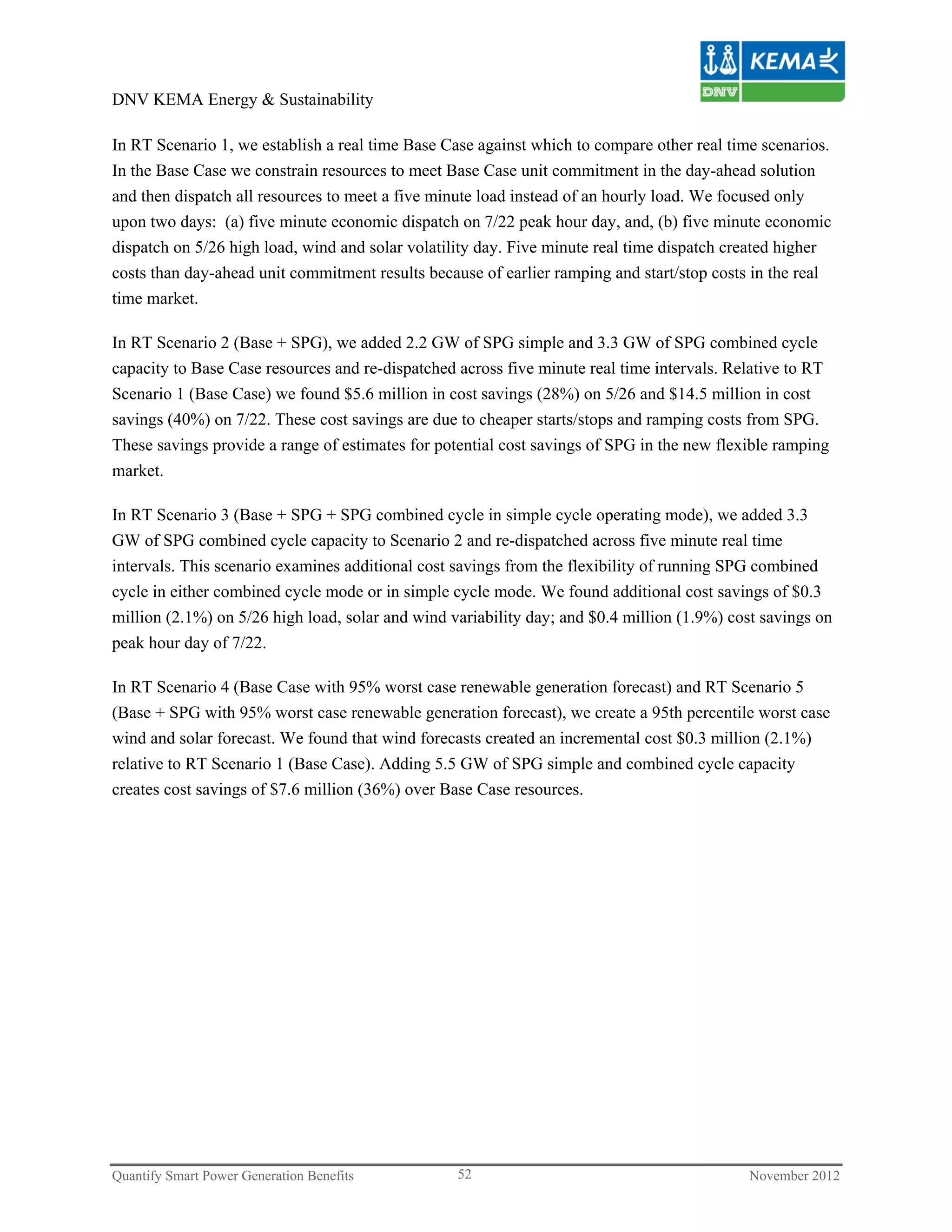 DNV KEMA Energy & Sustainability

In RT Scenario 1, we establish a real time Base Case against which to compare other real time scenarios.
In the Base Case we constrain resources to meet Base Case unit commitment in the day-ahead solution
and then dispatch all resources to meet a five minute load instead of an hourly load. We focused only
upon two days: (a) five minute economic dispatch on 7/22 peak hour day, and, (b) five minute economic
dispatch on 5/26 high load, wind and solar volatility day. Five minute real time dispatch created higher
costs than day-ahead unit commitment results because of earlier ramping and start/stop costs in the real
time market.

In RT Scenario 2 (Base + SPG), we added 2.2 GW of SPG simple and 3.3 GW of SPG combined cycle
capacity to Base Case resources and re-dispatched across five minute real time intervals. Relative to RT
Scenario 1 (Base Case) we found $5.6 million in cost savings (28%) on 5/26 and $14.5 million in cost
savings (40%) on 7/22. These cost savings are due to cheaper starts/stops and ramping costs from SPG.
These savings provide a range of estimates for potential cost savings of SPG in the new flexible ramping
market.

In RT Scenario 3 (Base + SPG + SPG combined cycle in simple cycle operating mode), we added 3.3
GW of SPG combined cycle capacity to Scenario 2 and re-dispatched across five minute real time
intervals. This scenario examines additional cost savings from the flexibility of running SPG combined
cycle in either combined cycle mode or in simple cycle mode. We found additional cost savings of $0.3
million (2.1%) on 5/26 high load, solar and wind variability day; and $0.4 million (1.9%) cost savings on
peak hour day of 7/22.

In RT Scenario 4 (Base Case with 95% worst case renewable generation forecast) and RT Scenario 5
(Base + SPG with 95% worst case renewable generation forecast), we create a 95th percentile worst case
wind and solar forecast. We found that wind forecasts created an incremental cost $0.3 million (2.1%)
relative to RT Scenario 1 (Base Case). Adding 5.5 GW of SPG simple and combined cycle capacity
creates cost savings of $7.6 million (36%) over Base Case resources.




Quantify Smart Power Generation Benefits          52                                        November 2012
 