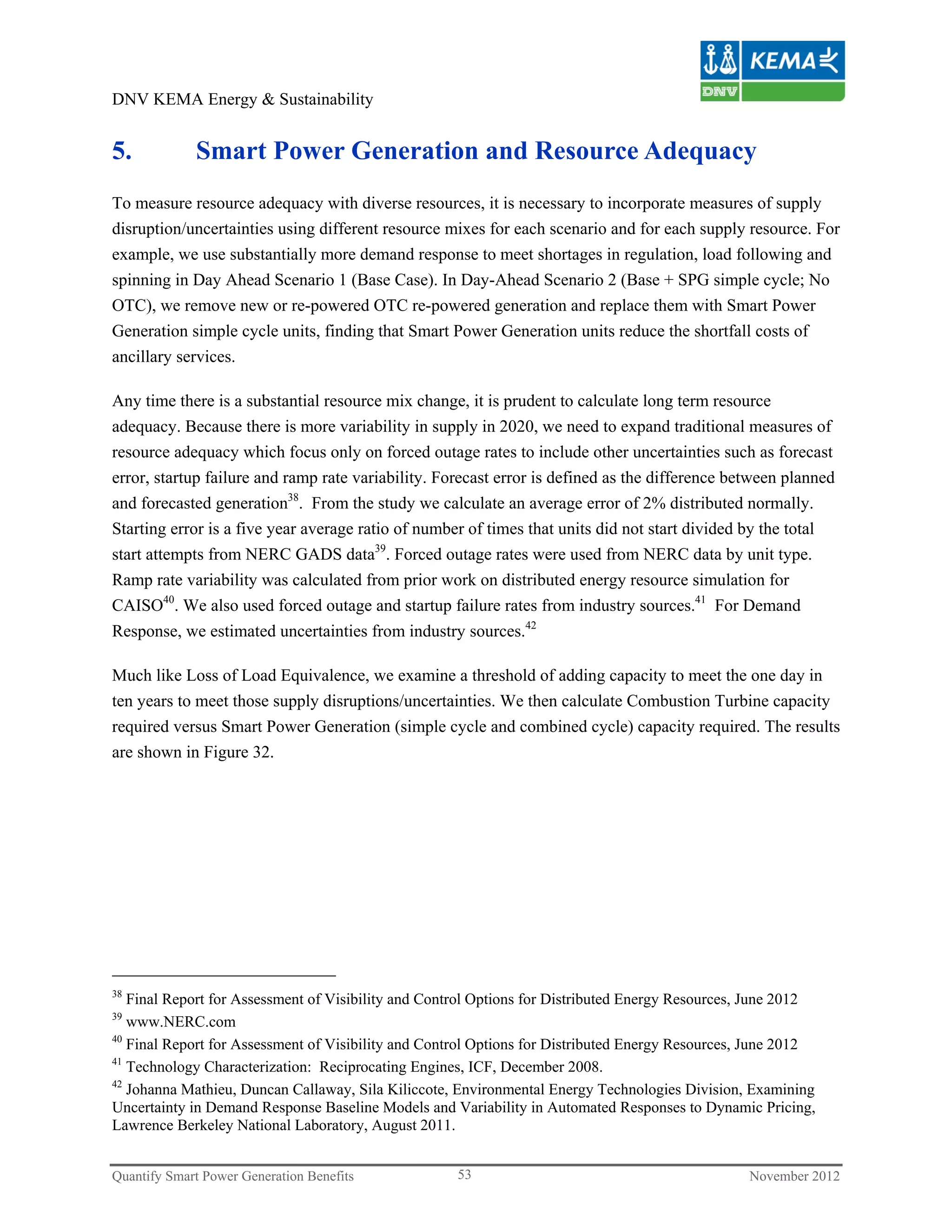 DNV KEMA Energy & Sustainability


5.           Smart Power Generation and Resource Adequacy
To measure resource adequacy with diverse resources, it is necessary to incorporate measures of supply
disruption/uncertainties using different resource mixes for each scenario and for each supply resource. For
example, we use substantially more demand response to meet shortages in regulation, load following and
spinning in Day Ahead Scenario 1 (Base Case). In Day-Ahead Scenario 2 (Base + SPG simple cycle; No
OTC), we remove new or re-powered OTC re-powered generation and replace them with Smart Power
Generation simple cycle units, finding that Smart Power Generation units reduce the shortfall costs of
ancillary services.

Any time there is a substantial resource mix change, it is prudent to calculate long term resource
adequacy. Because there is more variability in supply in 2020, we need to expand traditional measures of
resource adequacy which focus only on forced outage rates to include other uncertainties such as forecast
error, startup failure and ramp rate variability. Forecast error is defined as the difference between planned
and forecasted generation38. From the study we calculate an average error of 2% distributed normally.
Starting error is a five year average ratio of number of times that units did not start divided by the total
start attempts from NERC GADS data39. Forced outage rates were used from NERC data by unit type.
Ramp rate variability was calculated from prior work on distributed energy resource simulation for
CAISO40. We also used forced outage and startup failure rates from industry sources.41 For Demand
Response, we estimated uncertainties from industry sources.42

Much like Loss of Load Equivalence, we examine a threshold of adding capacity to meet the one day in
ten years to meet those supply disruptions/uncertainties. We then calculate Combustion Turbine capacity
required versus Smart Power Generation (simple cycle and combined cycle) capacity required. The results
are shown in Figure 32.




38
   Final Report for Assessment of Visibility and Control Options for Distributed Energy Resources, June 2012
39
   www.NERC.com
40
   Final Report for Assessment of Visibility and Control Options for Distributed Energy Resources, June 2012
41
   Technology Characterization: Reciprocating Engines, ICF, December 2008.
42
   Johanna Mathieu, Duncan Callaway, Sila Kiliccote, Environmental Energy Technologies Division, Examining
Uncertainty in Demand Response Baseline Models and Variability in Automated Responses to Dynamic Pricing,
Lawrence Berkeley National Laboratory, August 2011.


Quantify Smart Power Generation Benefits             53                                          November 2012
 