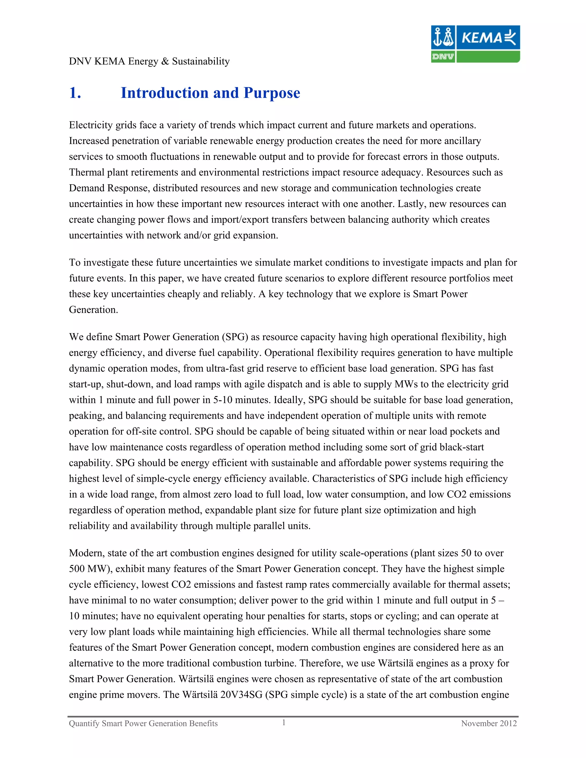 DNV KEMA Energy & Sustainability


1.           Introduction and Purpose
Electricity grids face a variety of trends which impact current and future markets and operations.
Increased penetration of variable renewable energy production creates the need for more ancillary
services to smooth fluctuations in renewable output and to provide for forecast errors in those outputs.
Thermal plant retirements and environmental restrictions impact resource adequacy. Resources such as
Demand Response, distributed resources and new storage and communication technologies create
uncertainties in how these important new resources interact with one another. Lastly, new resources can
create changing power flows and import/export transfers between balancing authority which creates
uncertainties with network and/or grid expansion.

To investigate these future uncertainties we simulate market conditions to investigate impacts and plan for
future events. In this paper, we have created future scenarios to explore different resource portfolios meet
these key uncertainties cheaply and reliably. A key technology that we explore is Smart Power
Generation.

We define Smart Power Generation (SPG) as resource capacity having high operational flexibility, high
energy efficiency, and diverse fuel capability. Operational flexibility requires generation to have multiple
dynamic operation modes, from ultra-fast grid reserve to efficient base load generation. SPG has fast
start-up, shut-down, and load ramps with agile dispatch and is able to supply MWs to the electricity grid
within 1 minute and full power in 5-10 minutes. Ideally, SPG should be suitable for base load generation,
peaking, and balancing requirements and have independent operation of multiple units with remote
operation for off-site control. SPG should be capable of being situated within or near load pockets and
have low maintenance costs regardless of operation method including some sort of grid black-start
capability. SPG should be energy efficient with sustainable and affordable power systems requiring the
highest level of simple-cycle energy efficiency available. Characteristics of SPG include high efficiency
in a wide load range, from almost zero load to full load, low water consumption, and low CO2 emissions
regardless of operation method, expandable plant size for future plant size optimization and high
reliability and availability through multiple parallel units.

Modern, state of the art combustion engines designed for utility scale-operations (plant sizes 50 to over
500 MW), exhibit many features of the Smart Power Generation concept. They have the highest simple
cycle efficiency, lowest CO2 emissions and fastest ramp rates commercially available for thermal assets;
have minimal to no water consumption; deliver power to the grid within 1 minute and full output in 5 –
10 minutes; have no equivalent operating hour penalties for starts, stops or cycling; and can operate at
very low plant loads while maintaining high efficiencies. While all thermal technologies share some
features of the Smart Power Generation concept, modern combustion engines are considered here as an
alternative to the more traditional combustion turbine. Therefore, we use Wärtsilä engines as a proxy for
Smart Power Generation. Wärtsilä engines were chosen as representative of state of the art combustion
engine prime movers. The Wärtsilä 20V34SG (SPG simple cycle) is a state of the art combustion engine

Quantify Smart Power Generation Benefits           1                                           November 2012
 
