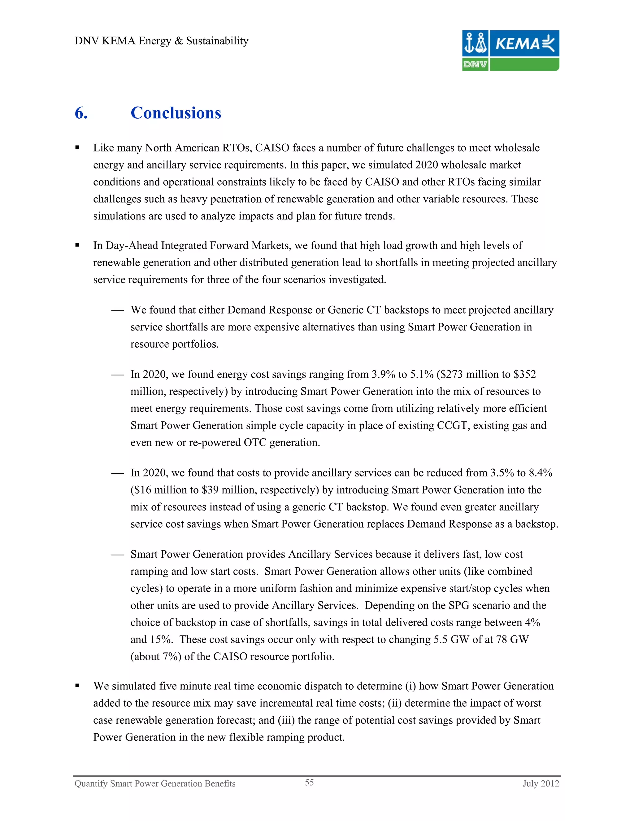 DNV KEMA Energy & Sustainability




6.           Conclusions
    Like many North American RTOs, CAISO faces a number of future challenges to meet wholesale
     energy and ancillary service requirements. In this paper, we simulated 2020 wholesale market
     conditions and operational constraints likely to be faced by CAISO and other RTOs facing similar
     challenges such as heavy penetration of renewable generation and other variable resources. These
     simulations are used to analyze impacts and plan for future trends.

    In Day-Ahead Integrated Forward Markets, we found that high load growth and high levels of
     renewable generation and other distributed generation lead to shortfalls in meeting projected ancillary
     service requirements for three of the four scenarios investigated.

          We found that either Demand Response or Generic CT backstops to meet projected ancillary
           service shortfalls are more expensive alternatives than using Smart Power Generation in
           resource portfolios.

          In 2020, we found energy cost savings ranging from 3.9% to 5.1% ($273 million to $352
           million, respectively) by introducing Smart Power Generation into the mix of resources to
           meet energy requirements. Those cost savings come from utilizing relatively more efficient
           Smart Power Generation simple cycle capacity in place of existing CCGT, existing gas and
           even new or re-powered OTC generation.

          In 2020, we found that costs to provide ancillary services can be reduced from 3.5% to 8.4%
             ($16 million to $39 million, respectively) by introducing Smart Power Generation into the
             mix of resources instead of using a generic CT backstop. We found even greater ancillary
             service cost savings when Smart Power Generation replaces Demand Response as a backstop.

          Smart Power Generation provides Ancillary Services because it delivers fast, low cost
           ramping and low start costs. Smart Power Generation allows other units (like combined
           cycles) to operate in a more uniform fashion and minimize expensive start/stop cycles when
           other units are used to provide Ancillary Services. Depending on the SPG scenario and the
           choice of backstop in case of shortfalls, savings in total delivered costs range between 4%
           and 15%. These cost savings occur only with respect to changing 5.5 GW of at 78 GW
           (about 7%) of the CAISO resource portfolio.

    We simulated five minute real time economic dispatch to determine (i) how Smart Power Generation
     added to the resource mix may save incremental real time costs; (ii) determine the impact of worst
     case renewable generation forecast; and (iii) the range of potential cost savings provided by Smart
     Power Generation in the new flexible ramping product.



Quantify Smart Power Generation Benefits            55                                              July 2012
 