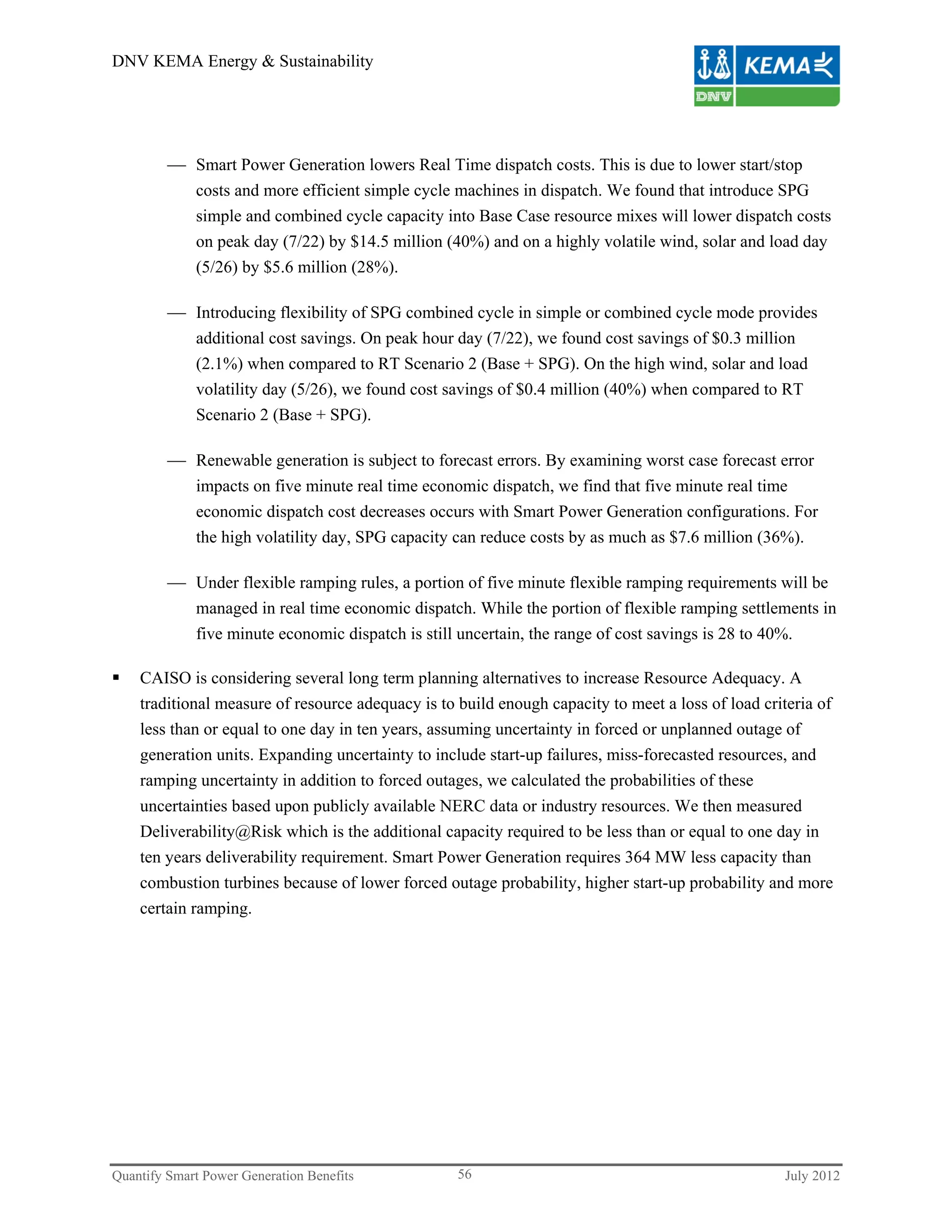 DNV KEMA Energy & Sustainability




          Smart Power Generation lowers Real Time dispatch costs. This is due to lower start/stop
           costs and more efficient simple cycle machines in dispatch. We found that introduce SPG
           simple and combined cycle capacity into Base Case resource mixes will lower dispatch costs
           on peak day (7/22) by $14.5 million (40%) and on a highly volatile wind, solar and load day
           (5/26) by $5.6 million (28%).

          Introducing flexibility of SPG combined cycle in simple or combined cycle mode provides
           additional cost savings. On peak hour day (7/22), we found cost savings of $0.3 million
           (2.1%) when compared to RT Scenario 2 (Base + SPG). On the high wind, solar and load
           volatility day (5/26), we found cost savings of $0.4 million (40%) when compared to RT
           Scenario 2 (Base + SPG).

          Renewable generation is subject to forecast errors. By examining worst case forecast error
             impacts on five minute real time economic dispatch, we find that five minute real time
             economic dispatch cost decreases occurs with Smart Power Generation configurations. For
             the high volatility day, SPG capacity can reduce costs by as much as $7.6 million (36%).

          Under flexible ramping rules, a portion of five minute flexible ramping requirements will be
           managed in real time economic dispatch. While the portion of flexible ramping settlements in
           five minute economic dispatch is still uncertain, the range of cost savings is 28 to 40%.

   CAISO is considering several long term planning alternatives to increase Resource Adequacy. A
    traditional measure of resource adequacy is to build enough capacity to meet a loss of load criteria of
    less than or equal to one day in ten years, assuming uncertainty in forced or unplanned outage of
    generation units. Expanding uncertainty to include start-up failures, miss-forecasted resources, and
    ramping uncertainty in addition to forced outages, we calculated the probabilities of these
    uncertainties based upon publicly available NERC data or industry resources. We then measured
    Deliverability@Risk which is the additional capacity required to be less than or equal to one day in
    ten years deliverability requirement. Smart Power Generation requires 364 MW less capacity than
    combustion turbines because of lower forced outage probability, higher start-up probability and more
    certain ramping.




Quantify Smart Power Generation Benefits           56                                               July 2012
 