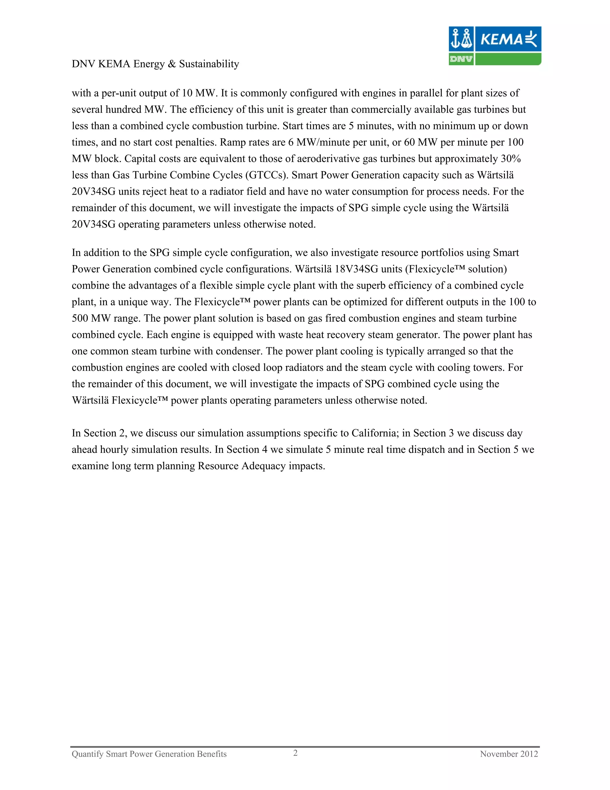 DNV KEMA Energy & Sustainability

with a per-unit output of 10 MW. It is commonly configured with engines in parallel for plant sizes of
several hundred MW. The efficiency of this unit is greater than commercially available gas turbines but
less than a combined cycle combustion turbine. Start times are 5 minutes, with no minimum up or down
times, and no start cost penalties. Ramp rates are 6 MW/minute per unit, or 60 MW per minute per 100
MW block. Capital costs are equivalent to those of aeroderivative gas turbines but approximately 30%
less than Gas Turbine Combine Cycles (GTCCs). Smart Power Generation capacity such as Wärtsilä
20V34SG units reject heat to a radiator field and have no water consumption for process needs. For the
remainder of this document, we will investigate the impacts of SPG simple cycle using the Wärtsilä
20V34SG operating parameters unless otherwise noted.

In addition to the SPG simple cycle configuration, we also investigate resource portfolios using Smart
Power Generation combined cycle configurations. Wärtsilä 18V34SG units (Flexicycle™ solution)
combine the advantages of a flexible simple cycle plant with the superb efficiency of a combined cycle
plant, in a unique way. The Flexicycle™ power plants can be optimized for different outputs in the 100 to
500 MW range. The power plant solution is based on gas fired combustion engines and steam turbine
combined cycle. Each engine is equipped with waste heat recovery steam generator. The power plant has
one common steam turbine with condenser. The power plant cooling is typically arranged so that the
combustion engines are cooled with closed loop radiators and the steam cycle with cooling towers. For
the remainder of this document, we will investigate the impacts of SPG combined cycle using the
Wärtsilä Flexicycle™ power plants operating parameters unless otherwise noted.

In Section 2, we discuss our simulation assumptions specific to California; in Section 3 we discuss day
ahead hourly simulation results. In Section 4 we simulate 5 minute real time dispatch and in Section 5 we
examine long term planning Resource Adequacy impacts.




Quantify Smart Power Generation Benefits          2                                         November 2012
 
