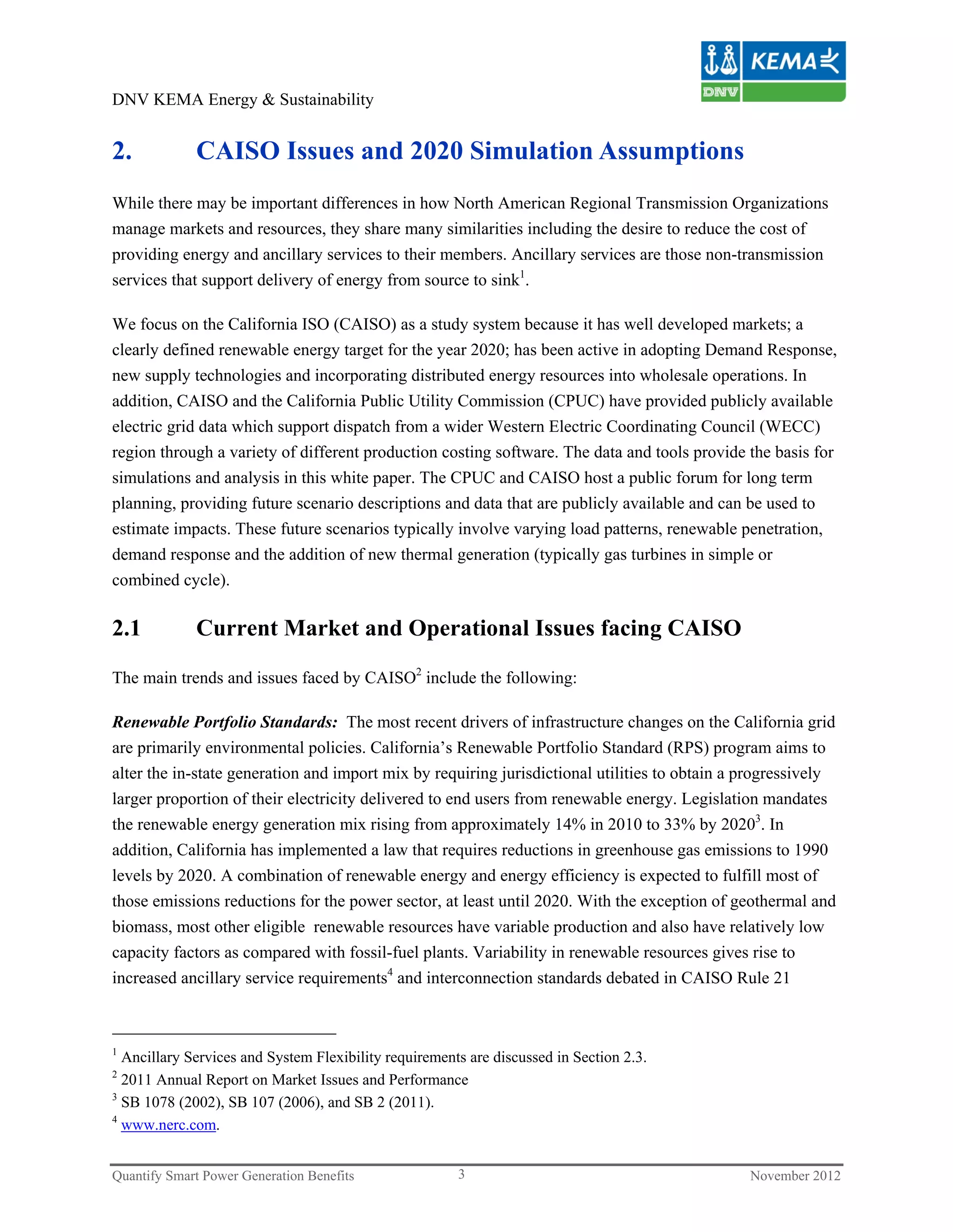 DNV KEMA Energy & Sustainability


2.           CAISO Issues and 2020 Simulation Assumptions
While there may be important differences in how North American Regional Transmission Organizations
manage markets and resources, they share many similarities including the desire to reduce the cost of
providing energy and ancillary services to their members. Ancillary services are those non-transmission
services that support delivery of energy from source to sink1.

We focus on the California ISO (CAISO) as a study system because it has well developed markets; a
clearly defined renewable energy target for the year 2020; has been active in adopting Demand Response,
new supply technologies and incorporating distributed energy resources into wholesale operations. In
addition, CAISO and the California Public Utility Commission (CPUC) have provided publicly available
electric grid data which support dispatch from a wider Western Electric Coordinating Council (WECC)
region through a variety of different production costing software. The data and tools provide the basis for
simulations and analysis in this white paper. The CPUC and CAISO host a public forum for long term
planning, providing future scenario descriptions and data that are publicly available and can be used to
estimate impacts. These future scenarios typically involve varying load patterns, renewable penetration,
demand response and the addition of new thermal generation (typically gas turbines in simple or
combined cycle).

2.1          Current Market and Operational Issues facing CAISO

The main trends and issues faced by CAISO2 include the following:

Renewable Portfolio Standards: The most recent drivers of infrastructure changes on the California grid
are primarily environmental policies. California’s Renewable Portfolio Standard (RPS) program aims to
alter the in-state generation and import mix by requiring jurisdictional utilities to obtain a progressively
larger proportion of their electricity delivered to end users from renewable energy. Legislation mandates
the renewable energy generation mix rising from approximately 14% in 2010 to 33% by 20203. In
addition, California has implemented a law that requires reductions in greenhouse gas emissions to 1990
levels by 2020. A combination of renewable energy and energy efficiency is expected to fulfill most of
those emissions reductions for the power sector, at least until 2020. With the exception of geothermal and
biomass, most other eligible renewable resources have variable production and also have relatively low
capacity factors as compared with fossil-fuel plants. Variability in renewable resources gives rise to
increased ancillary service requirements4 and interconnection standards debated in CAISO Rule 21



1
  Ancillary Services and System Flexibility requirements are discussed in Section 2.3.
2
  2011 Annual Report on Market Issues and Performance
3
  SB 1078 (2002), SB 107 (2006), and SB 2 (2011).
4
  www.nerc.com.


Quantify Smart Power Generation Benefits               3                                       November 2012
 