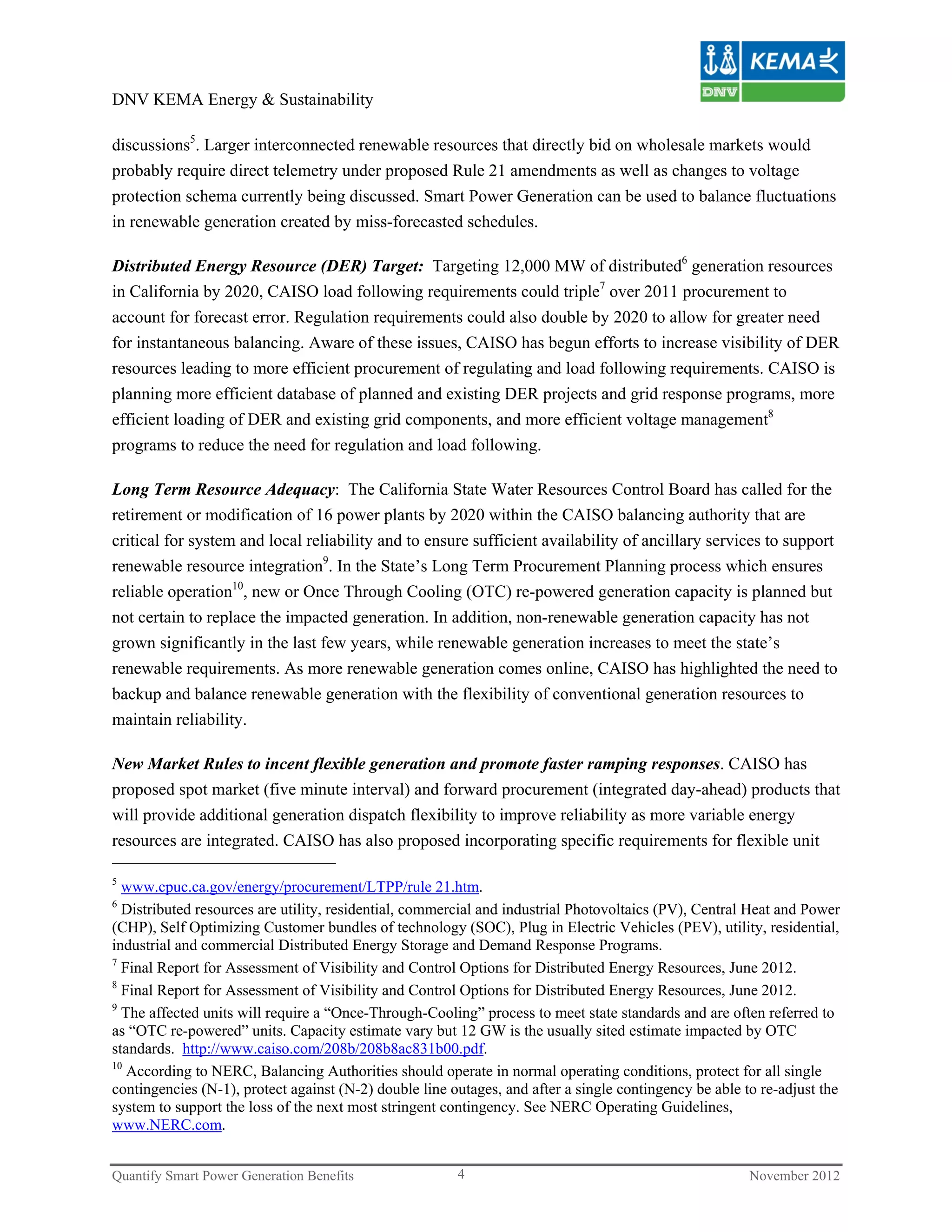 DNV KEMA Energy & Sustainability

discussions5. Larger interconnected renewable resources that directly bid on wholesale markets would
probably require direct telemetry under proposed Rule 21 amendments as well as changes to voltage
protection schema currently being discussed. Smart Power Generation can be used to balance fluctuations
in renewable generation created by miss-forecasted schedules.

Distributed Energy Resource (DER) Target: Targeting 12,000 MW of distributed6 generation resources
in California by 2020, CAISO load following requirements could triple7 over 2011 procurement to
account for forecast error. Regulation requirements could also double by 2020 to allow for greater need
for instantaneous balancing. Aware of these issues, CAISO has begun efforts to increase visibility of DER
resources leading to more efficient procurement of regulating and load following requirements. CAISO is
planning more efficient database of planned and existing DER projects and grid response programs, more
efficient loading of DER and existing grid components, and more efficient voltage management8
programs to reduce the need for regulation and load following.

Long Term Resource Adequacy: The California State Water Resources Control Board has called for the
retirement or modification of 16 power plants by 2020 within the CAISO balancing authority that are
critical for system and local reliability and to ensure sufficient availability of ancillary services to support
renewable resource integration9. In the State’s Long Term Procurement Planning process which ensures
reliable operation10, new or Once Through Cooling (OTC) re-powered generation capacity is planned but
not certain to replace the impacted generation. In addition, non-renewable generation capacity has not
grown significantly in the last few years, while renewable generation increases to meet the state’s
renewable requirements. As more renewable generation comes online, CAISO has highlighted the need to
backup and balance renewable generation with the flexibility of conventional generation resources to
maintain reliability.

New Market Rules to incent flexible generation and promote faster ramping responses. CAISO has
proposed spot market (five minute interval) and forward procurement (integrated day-ahead) products that
will provide additional generation dispatch flexibility to improve reliability as more variable energy
resources are integrated. CAISO has also proposed incorporating specific requirements for flexible unit

5
  www.cpuc.ca.gov/energy/procurement/LTPP/rule 21.htm.
6
  Distributed resources are utility, residential, commercial and industrial Photovoltaics (PV), Central Heat and Power
(CHP), Self Optimizing Customer bundles of technology (SOC), Plug in Electric Vehicles (PEV), utility, residential,
industrial and commercial Distributed Energy Storage and Demand Response Programs.
7
  Final Report for Assessment of Visibility and Control Options for Distributed Energy Resources, June 2012.
8
  Final Report for Assessment of Visibility and Control Options for Distributed Energy Resources, June 2012.
9
  The affected units will require a “Once-Through-Cooling” process to meet state standards and are often referred to
as “OTC re-powered” units. Capacity estimate vary but 12 GW is the usually sited estimate impacted by OTC
standards. http://www.caiso.com/208b/208b8ac831b00.pdf.
10
   According to NERC, Balancing Authorities should operate in normal operating conditions, protect for all single
contingencies (N-1), protect against (N-2) double line outages, and after a single contingency be able to re-adjust the
system to support the loss of the next most stringent contingency. See NERC Operating Guidelines,
www.NERC.com.


Quantify Smart Power Generation Benefits                4                                               November 2012
 