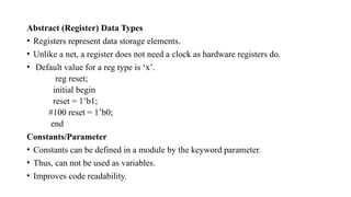 Abstract (Register) Data Types
• Registers represent data storage elements.
• Unlike a net, a register does not need a clock as hardware registers do.
• Default value for a reg type is ‘x’.
reg reset;
initial begin
reset = 1’b1;
#100 reset = 1’b0;
end
Constants/Parameter
• Constants can be defined in a module by the keyword parameter.
• Thus, can not be used as variables.
• Improves code readability.
 