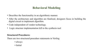 Behavioral Modeling
• Describes the functionality in an algorithmic manner.
• After the architecture and algorithm are finalized, designers focus in building the
digital circuit to implement algorithm.
• Code independent of vendor technology.
• Logic structure implementation left to the synthesis tool
Structured Procedures:
There are two structured procedure statements in Verilog
▪ always
▪ Initial
 