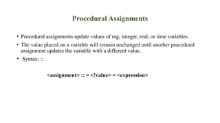 Procedural Assignments
• Procedural assignments update values of reg, integer, real, or time variables.
• The value placed on a variable will remain unchanged until another procedural
assignment updates the variable with a different value.
• Syntax: ::
<assignment> :: = <!value> = <expression>
 
