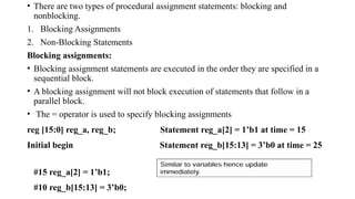 • There are two types of procedural assignment statements: blocking and
nonblocking.
1. Blocking Assignments
2. Non-Blocking Statements
Blocking assignments:
• Blocking assignment statements are executed in the order they are specified in a
sequential block.
• A blocking assignment will not block execution of statements that follow in a
parallel block.
• The = operator is used to specify blocking assignments
reg [15:0] reg_a, reg_b; Statement reg_a[2] = 1’b1 at time = 15
Initial begin Statement reg_b[15:13] = 3’b0 at time = 25
#15 reg_a[2] = 1’b1;
#10 reg_b[15:13] = 3’b0;
 