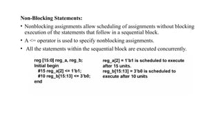 Non-Blocking Statements:
• Nonblocking assignments allow scheduling of assignments without blocking
execution of the statements that follow in a sequential block.
• A <= operator is used to specify nonblocking assignments.
• All the statements within the sequential block are executed concurrently.
 