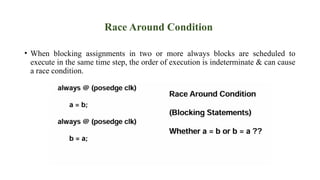Race Around Condition
• When blocking assignments in two or more always blocks are scheduled to
execute in the same time step, the order of execution is indeterminate & can cause
a race condition.
 