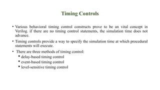 Timing Controls
• Various behavioral timing control constructs prove to be an vital concept in
Verilog. if there are no timing control statements, the simulation time does not
advance.
• Timing controls provide a way to specify the simulation time at which procedural
statements will execute.
• There are three methods of timing control:
 delay-based timing control
 event-based timing control
 level-sensitive timing control
 