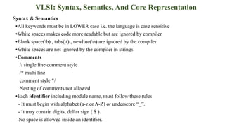 VLSI: Syntax, Sematics, And Core Representation
Syntax & Semantics
▪All keywords must be in LOWER case i.e. the language is case sensitive
▪White spaces makes code more readable but are ignored by compiler
▪Blank space(b) , tabs(t) , newline(n) are ignored by the compiler
▪White spaces are not ignored by the compiler in strings
▪Comments
// single line comment style
/* multi line
comment style */
Nesting of comments not allowed
▪Each identifier including module name, must follow these rules
- It must begin with alphabet (a-z or A-Z) or underscore “_”.
- It may contain digits, dollar sign ( $ ).
- No space is allowed inside an identifier.
 