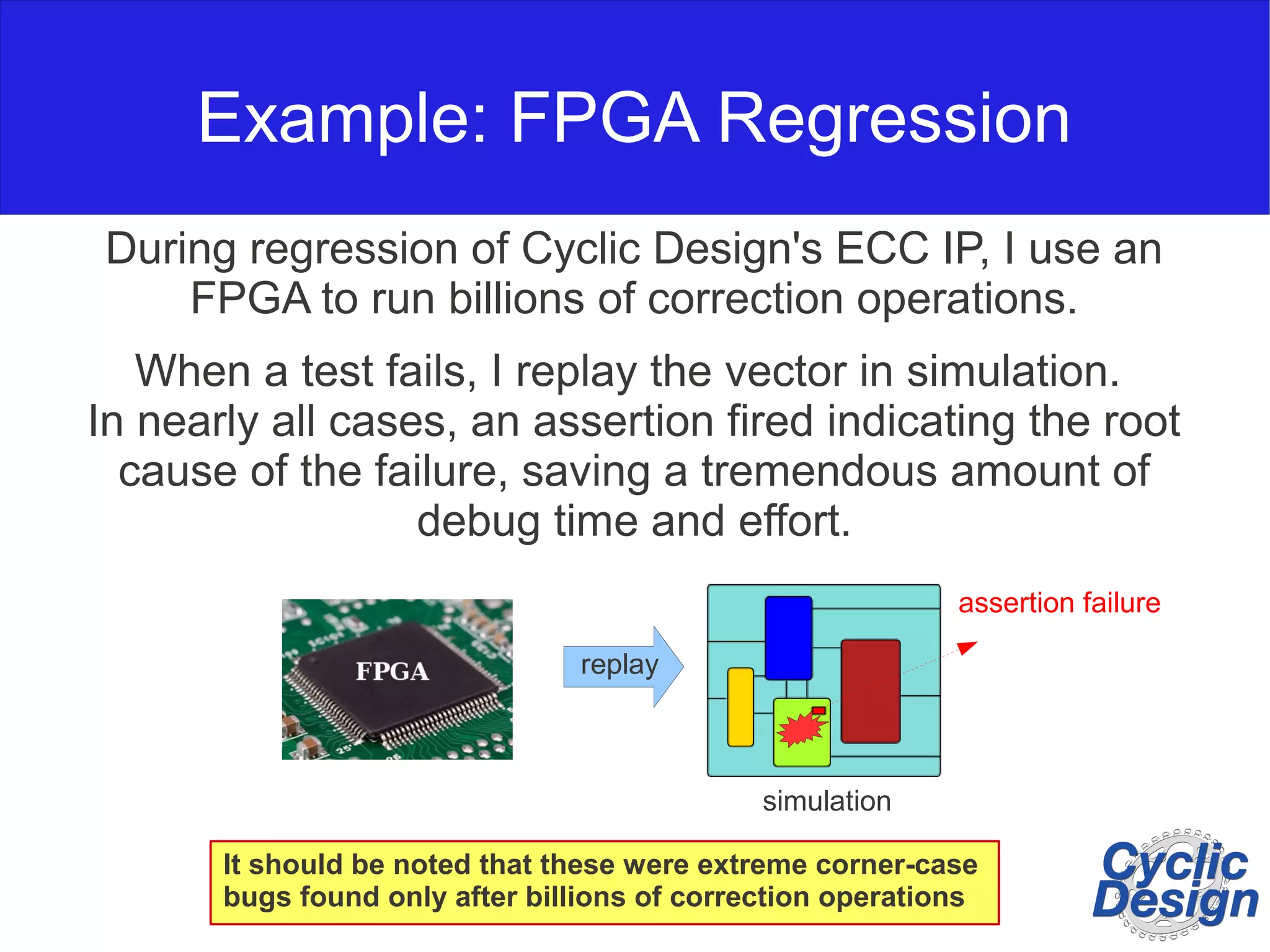 Example: FPGA Regression During regression of Cyclic Design's ECC IP, I use an FPGA to run billions of correction operations. When a test fails, I replay the vector in simulation. In nearly all cases, an assertion fired indicating the root cause of the failure, saving a tremendous amount of debug time and effort. assertion failure simulation replay It should be noted that these were extreme corner-case bugs found only after billions of correction operations 