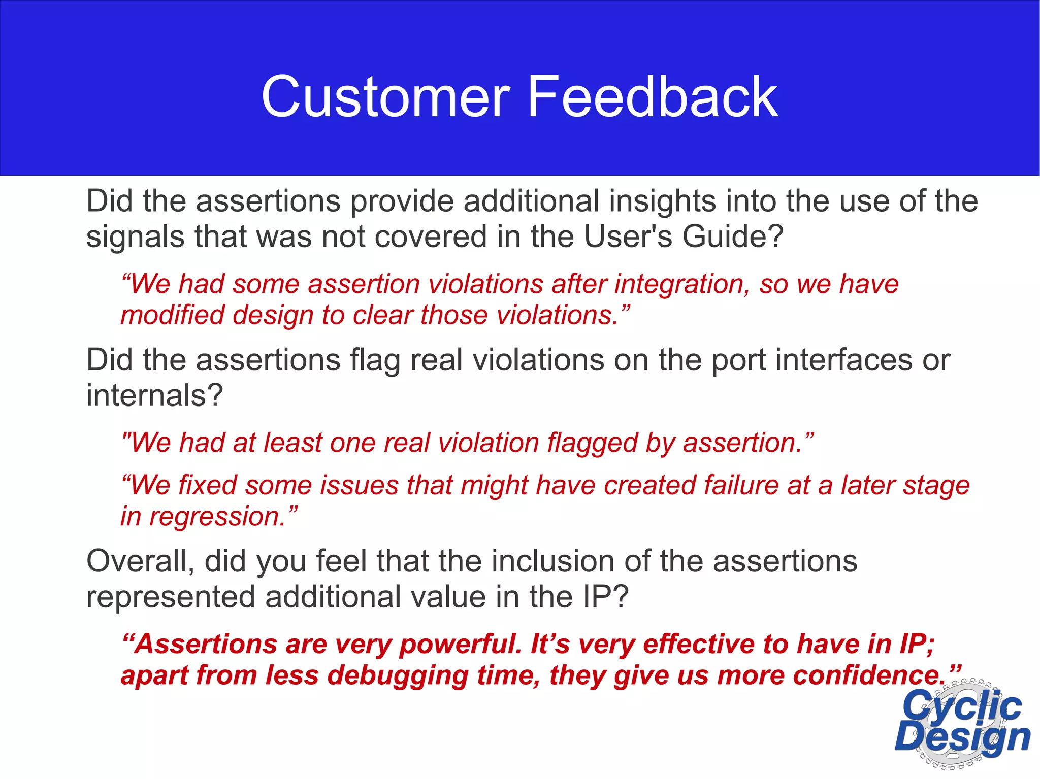Customer Feedback Did the assertions provide additional insights into the use of the signals that was not covered in the User's Guide? “We had some assertion violations after integration, so we have modified design to clear those violations.” Did the assertions flag real violations on the port interfaces or internals? "We had at least one real violation flagged by assertion.” “We fixed some issues that might have created failure at a later stage in regression.” Overall, did you feel that the inclusion of the assertions represented additional value in the IP? “Assertions are very powerful. It’s very effective to have in IP; apart from less debugging time, they give us more confidence.” 