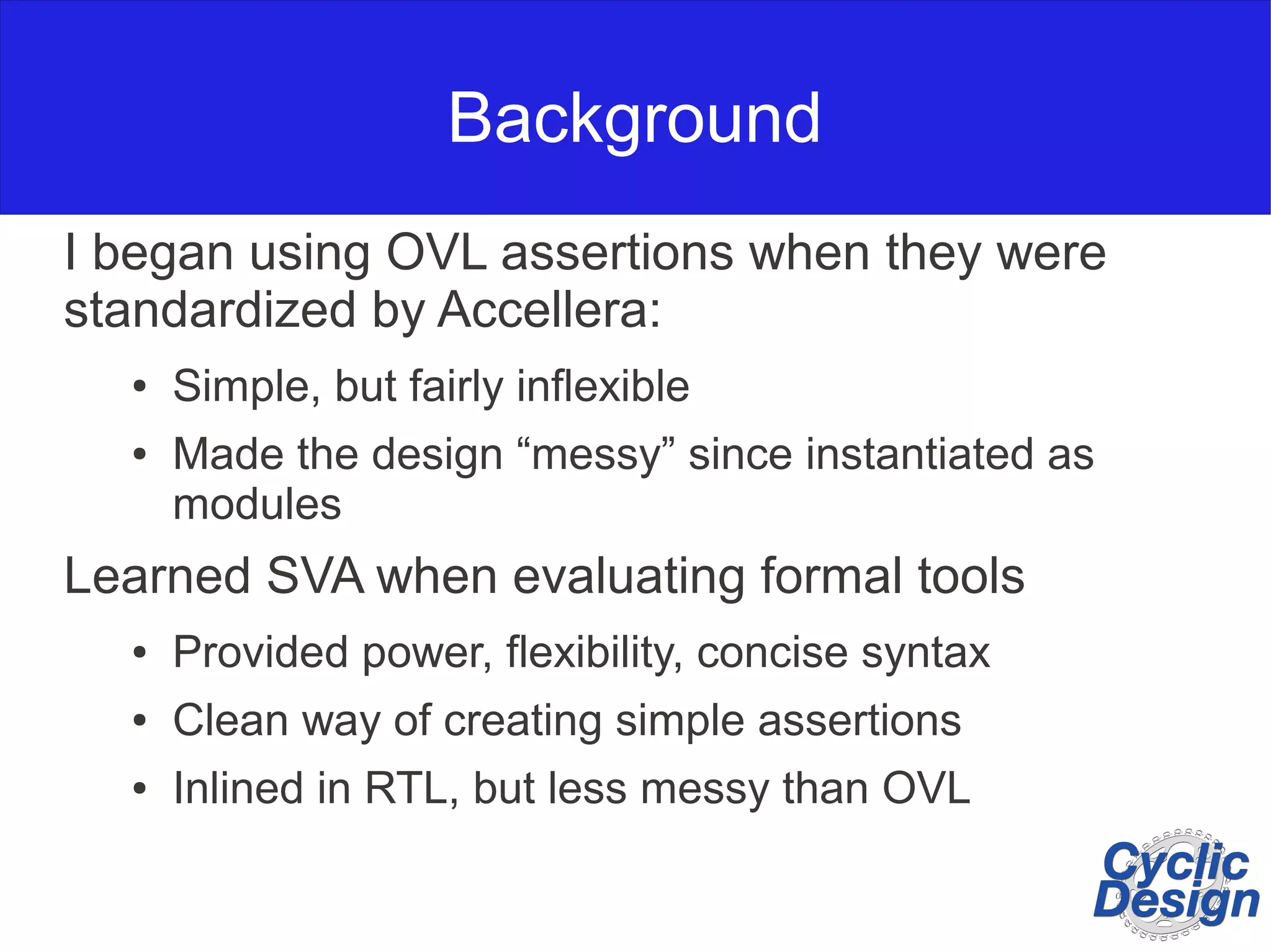Background I began using OVL assertions when they were standardized by Accellera: ● Simple, but fairly inflexible ● Made the design “messy” since instantiated as modules Learned SVA when evaluating formal tools ● Provided power, flexibility, concise syntax ● Clean way of creating simple assertions ● Inlined in RTL, but less messy than OVL 