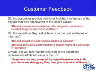 Customer Feedback
Did the assertions provide additional insights into the use of the
signals that was not covered in the User's Guide?
“We had some assertion violations after integration, so we have
modified design to clear those violations.”
Did the assertions flag real violations on the port interfaces or
internals?
"We had at least one real violation flagged by assertion.”
“We fixed some issues that might have created failure at a later stage
in regression.”
Overall, did you feel that the inclusion of the assertions
represented additional value in the IP?
“Assertions are very powerful. It’s very effective to have in IP;
apart from less debugging time, they give us more confidence.”
 