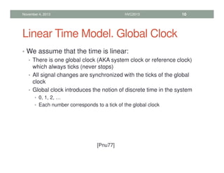 Linear Time Model. Global Clock
• We assume that the time is linear:
• There is one global clock (AKA system clock or reference clock)
which always ticks (never stops)
• All signal changes are synchronized with the ticks of the global
clock
• Global clock introduces the notion of discrete time in the system
• 0, 1, 2, …
• Each number corresponds to a tick of the global clock
November 4, 2013 HVC2013 10
[Pnu77]
 
