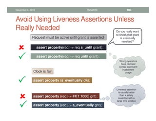 Avoid Using Liveness Assertions Unless
Really Needed
November 4, 2013 HVC2013 100
Request must be active until grant is asserted
assert property(req |- req s_until grant);
assert property(req |- req until grant);








Do you really want
to check that grant
is eventually
received?
Strong operators
have clumsier
syntax to prevent
inadvertent
usage
Clock is fair
assert property (s_eventually clk);




assert property (req |- ##[1:1000] gnt);
assert property (req |- s_eventually gnt);








Liveness assertion
is usually better
than a safety
assertion with a
large time window
 